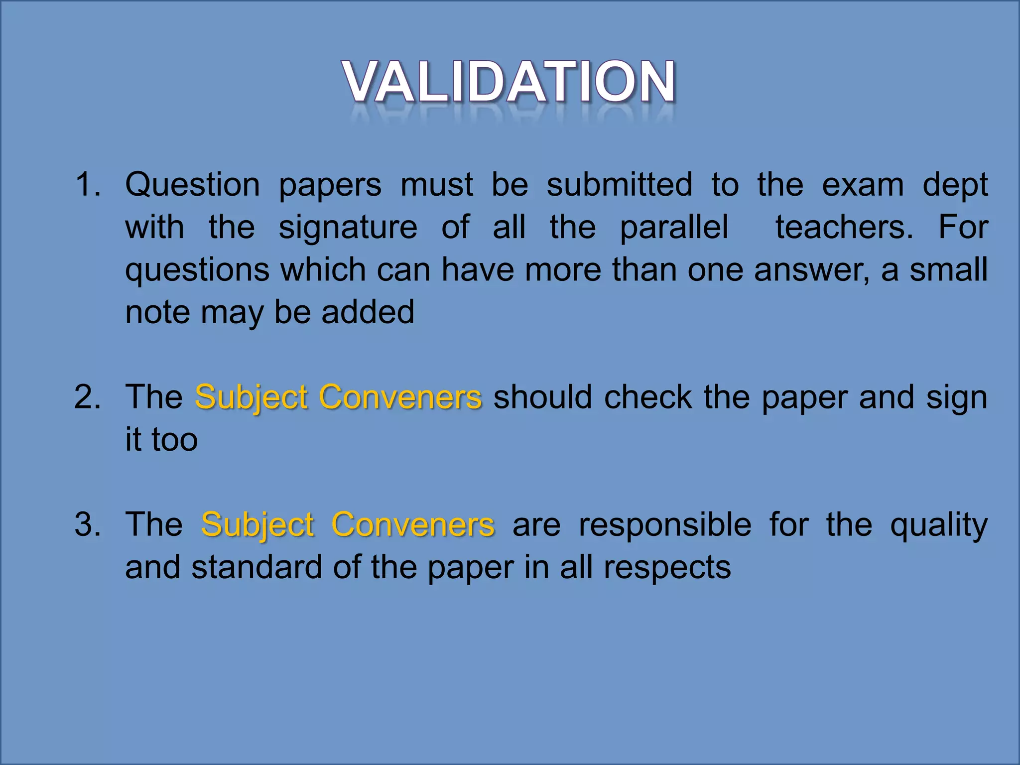 1. Question papers must be submitted to the exam dept
with the signature of all the parallel teachers. For
questions which can have more than one answer, a small
note may be added
2. The Subject Conveners should check the paper and sign
it too
3. The Subject Conveners are responsible for the quality
and standard of the paper in all respects
 