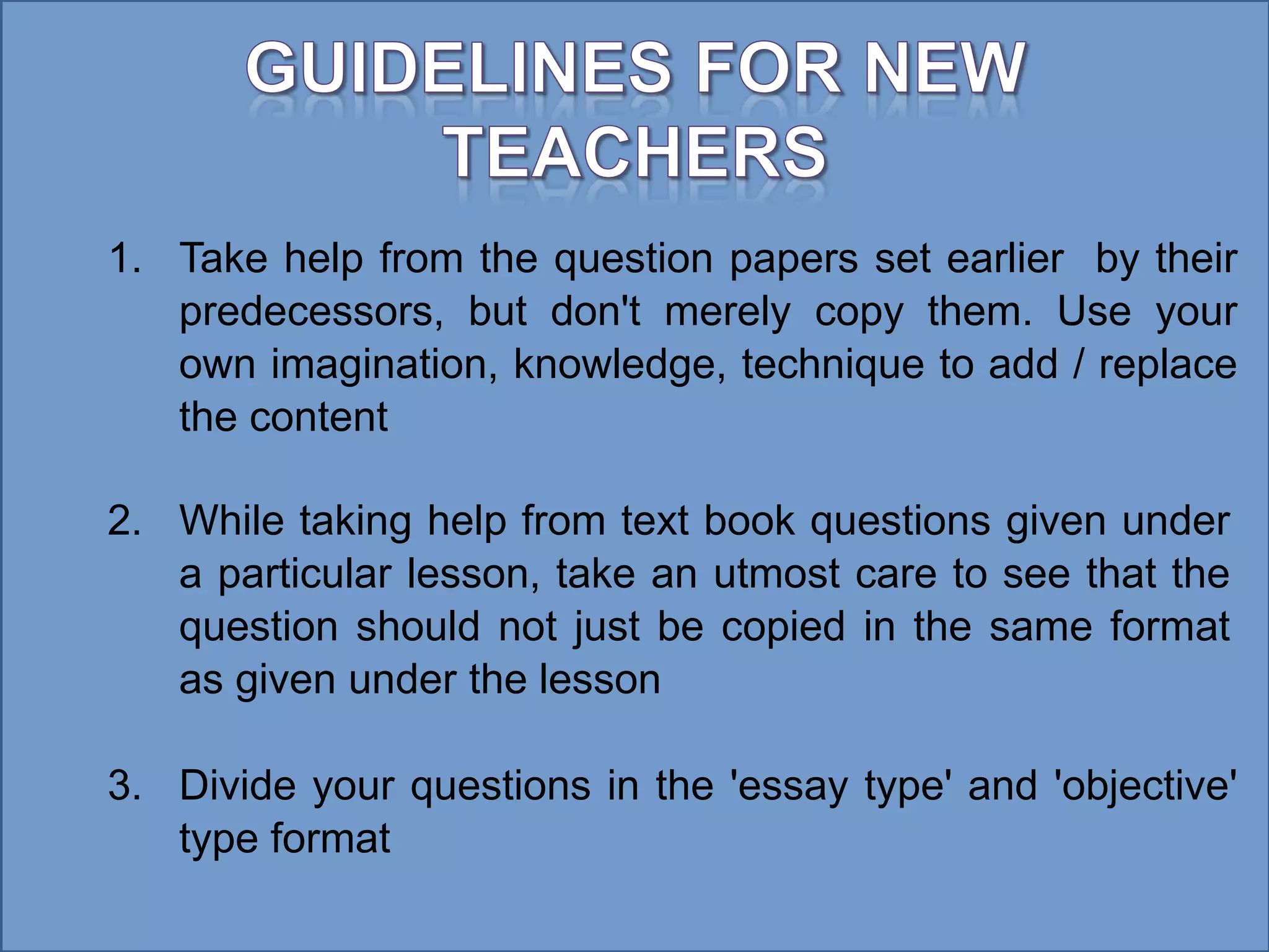 1. Take help from the question papers set earlier by their
predecessors, but don't merely copy them. Use your
own imagination, knowledge, technique to add / replace
the content
2. While taking help from text book questions given under
a particular lesson, take an utmost care to see that the
question should not just be copied in the same format
as given under the lesson
3. Divide your questions in the 'essay type' and 'objective'
type format
 