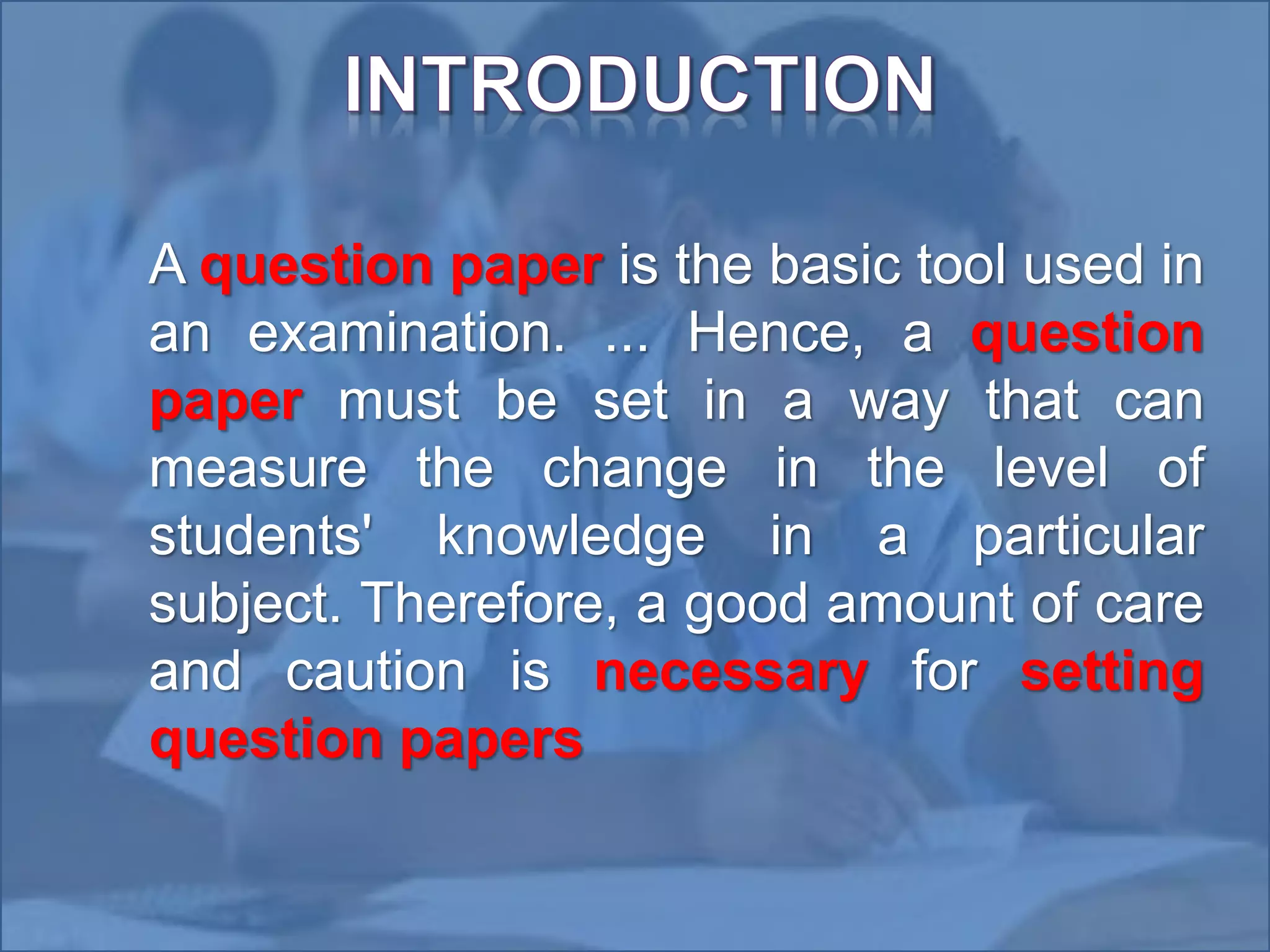•
A question paper is the basic tool used in
an examination. ... Hence, a question
paper must be set in a way that can
measure the change in the level of
students' knowledge in a particular
subject. Therefore, a good amount of care
and caution is necessary for setting
question papers
 
