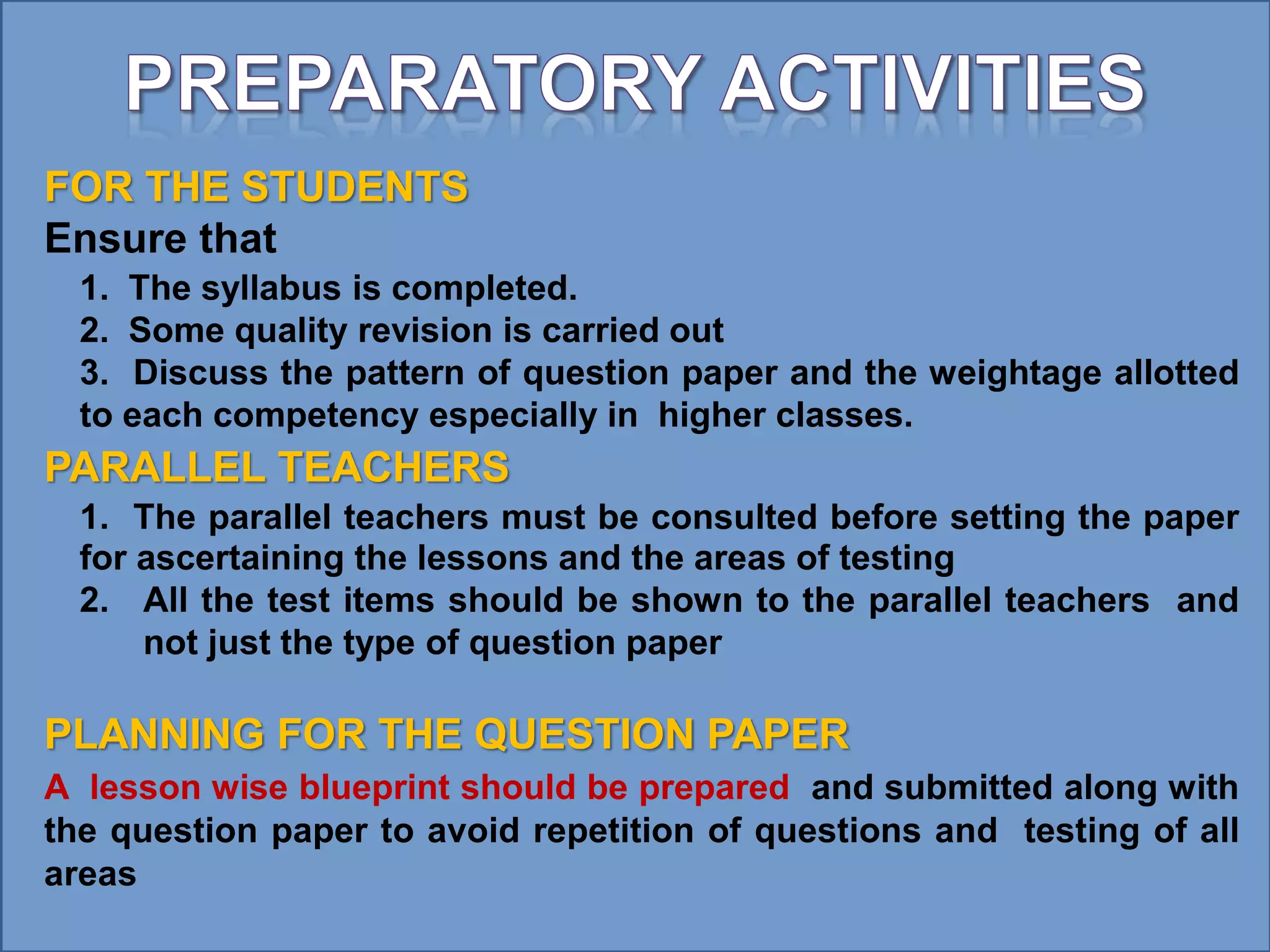FOR THE STUDENTS
Ensure that
1. The syllabus is completed.
2. Some quality revision is carried out
3. Discuss the pattern of question paper and the weightage allotted
to each competency especially in higher classes.
PARALLEL TEACHERS
1. The parallel teachers must be consulted before setting the paper
for ascertaining the lessons and the areas of testing
2. All the test items should be shown to the parallel teachers and
not just the type of question paper
PLANNING FOR THE QUESTION PAPER
A lesson wise blueprint should be prepared and submitted along with
the question paper to avoid repetition of questions and testing of all
areas
 