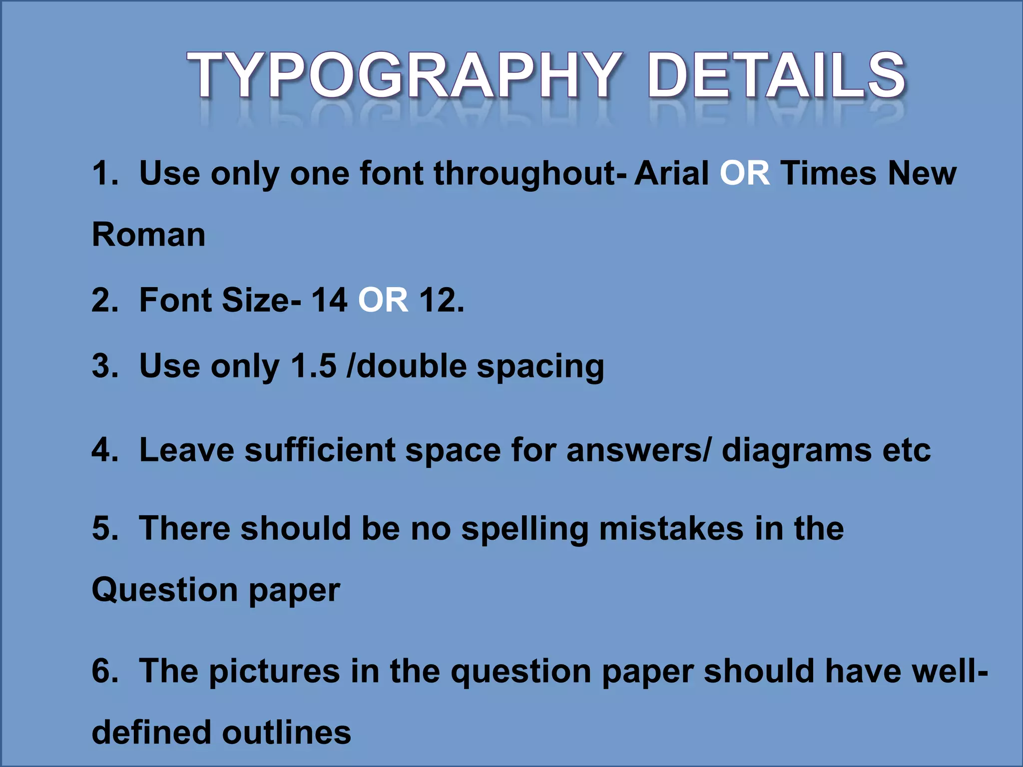 1. Use only one font throughout- Arial OR Times New
Roman
2. Font Size- 14 OR 12.
3. Use only 1.5 /double spacing
4. Leave sufficient space for answers/ diagrams etc
5. There should be no spelling mistakes in the
Question paper
6. The pictures in the question paper should have well-
defined outlines
 