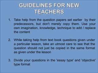 1. Take help from the question papers set earlier by their
predecessors, but don't merely copy them. Use your
own imagination, knowledge, technique to add / replace
the content
2. While taking help from text book questions given under
a particular lesson, take an utmost care to see that the
question should not just be copied in the same format
as given under the lesson
3. Divide your questions in the 'essay type' and 'objective'
type format
 
