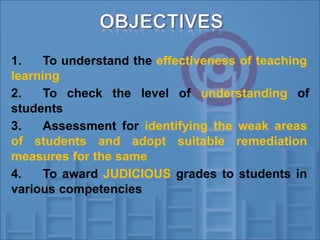 1. To understand the effectiveness of teaching
learning
2. To check the level of understanding of
students
3. Assessment for identifying the weak areas
of students and adopt suitable remediation
measures for the same
4. To award JUDICIOUS grades to students in
various competencies
 