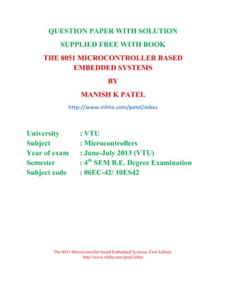 QUESTION PAPER WITH SOLUTION 
SUPPLIED FREE WITH BOOK 
THE 8051 MICROCONTROLLER BASED 
EMBEDDED SYSTEMS 
BY 
MANISH K PATEL 
http://www.mhhe.com/patel/mbes 
University : VTU 
Subject : Microcontrollers 
Year of exam : June-July 2013 (VTU) 
Semester : 4th SEM B.E. Degree Examination 
Subject code : 06EC-42/ 10ES42 
The 8051 Microcontroller based Embedded Systems, First Edition. 
http://www.mhhe.com/patel/mbes 
 