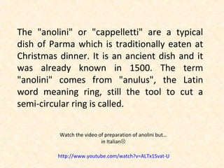 The "anolini" or "cappelletti" are a typical
dish of Parma which is traditionally eaten at
Christmas dinner. It is an ancient dish and it
was already known in 1500. The term
"anolini" comes from "anulus", the Latin
word meaning ring, still the tool to cut a
semi-circular ring is called.

          Watch the video of preparation of anolini but…
                           in Italian

          http://www.youtube.com/watch?v=ALTx1Svat-U
 
