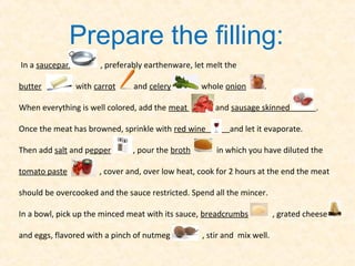 Prepare the filling:
In a saucepan         , preferably earthenware, let melt the

butter          with carrot    and celery         , whole onion      .

When everything is well colored, add the meat         and sausage skinned            .

Once the meat has browned, sprinkle with red wine          and let it evaporate.

Then add salt and pepper       , pour the broth        in which you have diluted the

tomato paste          , cover and, over low heat, cook for 2 hours at the end the meat

should be overcooked and the sauce restricted. Spend all the mincer.

In a bowl, pick up the minced meat with its sauce, breadcrumbs            , grated cheese

and eggs, flavored with a pinch of nutmeg          , stir and mix well.
 