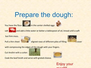 Prepare the dough:
You have the flour            in the center shelled eggs

salt         and add a little water or better a tablespoon of oil, knead until a soft

but firm mass.

Pull a thin sheet            , aligned rows of different piles of filling       , cover

with compressing the edges of the dough with your fingers.

Cut Anolini with a cutter.

Cook the beef broth and serve with grated cheese.

                                                            Enjoy your
 