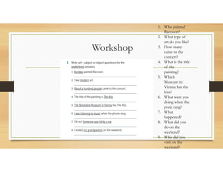 Workshop
1. Who painted
Raccoon?
2. What type of
art do you like?
3. How many
came to the
concert?
4. What is the title
of the
painting?
5. Which
Museum in
Vienna has the
kiss?
6. What were you
doing when the
pone rang?
7. What
happened?
8. What did you
do on the
weekend?
9. Who did you
visit on the
weekend?
 