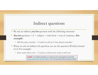 Indirect questions
• We ask an indirect yes/no question with the following structure:
• Yes/no question + if + subject + verb form + rest of sentence. For
example:
• Did they play yesterday -> Could you tell me if they played yesterday?
• When we ask an indirect wh-question, we use the question Word(s) instead
of if. For example:
• How much will it cost? -> Could you tell me how much it will cost?
 