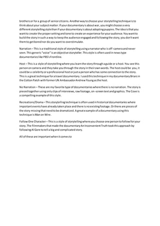 brothersor fora groupof seniorcitizens.Anotherwaytochoose your storytellingtechniqueisto
thinkaboutyour subjectmatter.If yourdocumentaryisaboutwar, youmightchoose a very
differentstorytellingstylethanif yourdocumentaryisaboutadoptingpuppies.The ideaisthatyou
wantto create the propersettingandtone to create an experience foryouraudience.Youwantto
buildthe storyinsuch a way to keepthe audience engagedandfollowingthe story,youdon'twant
themto getborednor do youwant to overstimulate.
Narration– This isa traditional style of storytellingusinganarratorwho isoff-cameraandnever
seen.Thisgeneric“voice”isanobjective storyteller.Thisstyle is oftenusedinnewstype
documentarieslike PBS'sFrontline.
Host – This isa style of storytellingwhere youlearnthe storythroughaguide or a host.You see this
persononcamera and theytake youthrough the storyin theirownwords.The hostcouldbe you,it
couldbe a celebrityoraprofessional hostorjusta personwhohas some connectiontothe story.
Thisis a great technique foratravel documentary.IusedthistechniqueinmydocumentaryBriarsin
the CottonPatch withformerUN AmbassadorAndrew Youngasthe host.
No Narration – These are my favorite type of documentarieswherethere isnonarration.The storyis
piecedtogetherusingonlyclipsof interviews,raw footage,on-screentextandgraphics.The Cove is
a compellingexampleof thisstyle.
Recreations/Drama–Thisstorytellingtechnique isoftenusedinhistorical documentarieswhere
importanteventshave alreadytakenplace andthere isnoexistingfootage.Orthere are piecesof
the story missingthatneedtobe dramatized.A greatexample of adocumentaryusingthis
technique isManon Wire.
FollowOne Character– Thisis a style of storytellingwhereyouchoose one persontofollow foryour
story.The filmmakersthatmade the documentaryAnInconvenientTruthtookthisapproach by
followingAl Gore totell a bigand complicatedstory.
All of these are importantwhenitcomesto
 