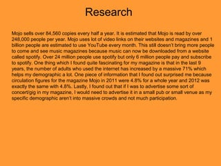 Research
Mojo sells over 84,560 copies every half a year. It is estimated that Mojo is read by over
248,000 people per year. Mojo uses lot of video links on their websites and magazines and 1
billion people are estimated to use YouTube every month. This still doesn’t bring more people
to come and see music magazines because music can now be downloaded from a website
called spotify. Over 24 million people use spotify but only 6 million people pay and subscribe
to spotify. One thing which I found quite fascinating for my magazine is that in the last 9
years, the number of adults who used the internet has increased by a massive 71% which
helps my demographic a lot. One piece of information that I found out surprised me because
circulation figures for the magazine Mojo in 2011 were 4.8% for a whole year and 2012 was
exactly the same with 4.8%. Lastly, I found out that if I was to advertise some sort of
concert/gig in my magazine, I would need to advertise it in a small pub or small venue as my
specific demographic aren’t into massive crowds and not much participation.
 