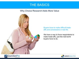THE BASICS
Why Choice Research Adds More Value
Buyers have to make difficult trade-
offs and concessions in real life.
We have a way to force respondents to
make trade-offs, just like real-world
buyers have to do.
 