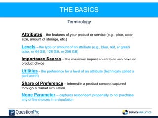 THE BASICS
Terminology
Attributes – the features of your product or service (e.g., price, color,
size, amount of storage, etc.)
Levels – the type or amount of an attribute (e.g., blue, red, or green
color, or 64 GB, 128 GB, or 256 GB)
Importance Scores – the maximum impact an attribute can have on
product choice
Utilities – the preference for a level of an attribute (technically called a
part-worth)
Share of Preference – interest in a product concept captured
through a market simulation
None Parameter – captures respondent propensity to not purchase
any of the choices in a simulation
 