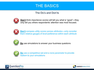 THE BASICS
The Do’s and Don’ts
Don’t think importance scores will tell you what is “good”—they
only tell you where respondents’ attention was most focused.
Don’t compare utility scores across attributes—only consider
them relative gauges of level preference within each attribute
Do use simulations to answer your business questions
Do use a competitive set and a none parameter to provide
realism to your simulations
 