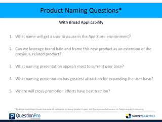 Product Naming Questions*
With Broad Applicability
1. What name will get a user to pause in the App Store environment?
2. Can we leverage brand halo and frame this new product as an extension of the
previous, related product?
3. What naming presentation appeals most to current user base?
4. What naming presentation has greatest attraction for expanding the user base?
5. Where will cross-promotion efforts have best traction?
* Example questions chosen because of relevance to many product types, not for representativeness to Zynga research concerns.
 