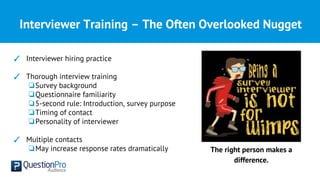 Interviewer Training – The Often Overlooked Nugget
✓ Interviewer hiring practice
✓ Thorough interview training
❏Survey background
❏Questionnaire familiarity
❏5-second rule: Introduction, survey purpose
❏Timing of contact
❏Personality of interviewer
✓ Multiple contacts
❏May increase response rates dramatically The right person makes a
difference.
 