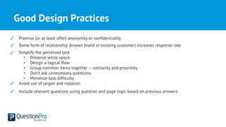 Good Design Practices
✓ Promise (or at least offer) anonymity or confidentiality
✓ Some form of relationship (known brand or existing customer) increases response rate
✓ Simplify the perceived task
• Preserve white space
• Design a logical flow
• Group common items together – similarity and proximity
• Don’t ask unnecessary questions
• Minimize task difficulty
✓ Avoid use of jargon and notation
✓ Include relevant questions using question and page logic based on previous answers
 
