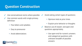 Question Construction
✓ Use conversational norms where possible
✓ Use common words with single primary
definition
• Few letters and syllables
• Easy to pronounce
• Avoid abbreviations
✓ Avoid asking certain types of questions:
• Opinions held at prior times
• Explain prior behavior or thoughts
✓ Balance use of closed- and open-end
questions appropriately
• Use open-end for numeric answers
and categorical questions with
unknown breadth of possible
answers
 