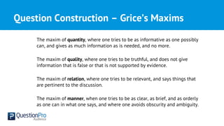 Question Construction – Grice’s Maxims
The maxim of quantity, where one tries to be as informative as one possibly
can, and gives as much information as is needed, and no more.
The maxim of quality, where one tries to be truthful, and does not give
information that is false or that is not supported by evidence.
The maxim of relation, where one tries to be relevant, and says things that
are pertinent to the discussion.
The maxim of manner, when one tries to be as clear, as brief, and as orderly
as one can in what one says, and where one avoids obscurity and ambiguity.
 