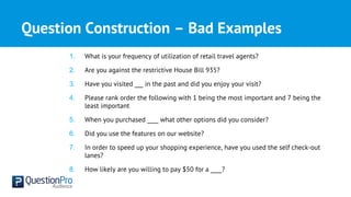 Question Construction – Bad Examples
1. What is your frequency of utilization of retail travel agents?
2. Are you against the restrictive House Bill 935?
3. Have you visited ___ in the past and did you enjoy your visit?
4. Please rank order the following with 1 being the most important and 7 being the
least important
5. When you purchased ____ what other options did you consider?
6. Did you use the features on our website?
7. In order to speed up your shopping experience, have you used the self check-out
lanes?
8. How likely are you willing to pay $50 for a ____?
 