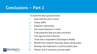 Conclusions – Part 2
To build the best questionnaires:
1. Start with the end in mind
2. Follow GDPs
3. Establish relationship
4. Use visual elements in limits
5. Craft questions that are clear and direct
6. Test against Grice’s Maxims
7. Think like a respondent (Tourangeau Model)
8. Benefit from research learnings about rating scales
9. Develop and implement a communication plan
10. Pretest, and if necessary, pre-test again
 