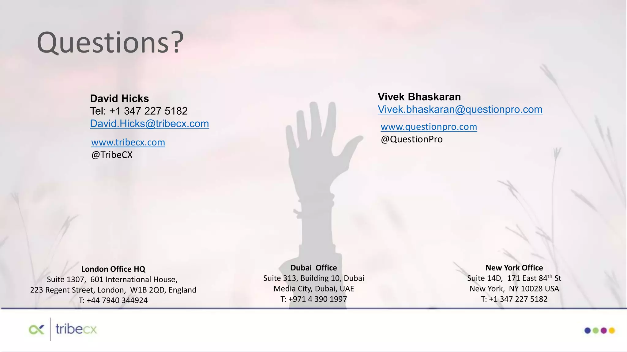 Questions?
David Hicks
Tel: +1 347 227 5182
David.Hicks@tribecx.com
www.tribecx.com
@TribeCX
London Office HQ
Suite 1307, 601 International House,
223 Regent Street, London, W1B 2QD, England
T: +44 7940 344924
Dubai Office
Suite 313, Building 10, Dubai
Media City, Dubai, UAE
T: +971 4 390 1997
New York Office
Suite 14D, 171 East 84th St
New York, NY 10028 USA
T: +1 347 227 5182
Vivek Bhaskaran
Vivek.bhaskaran@questionpro.com
www.questionpro.com
@QuestionPro
 