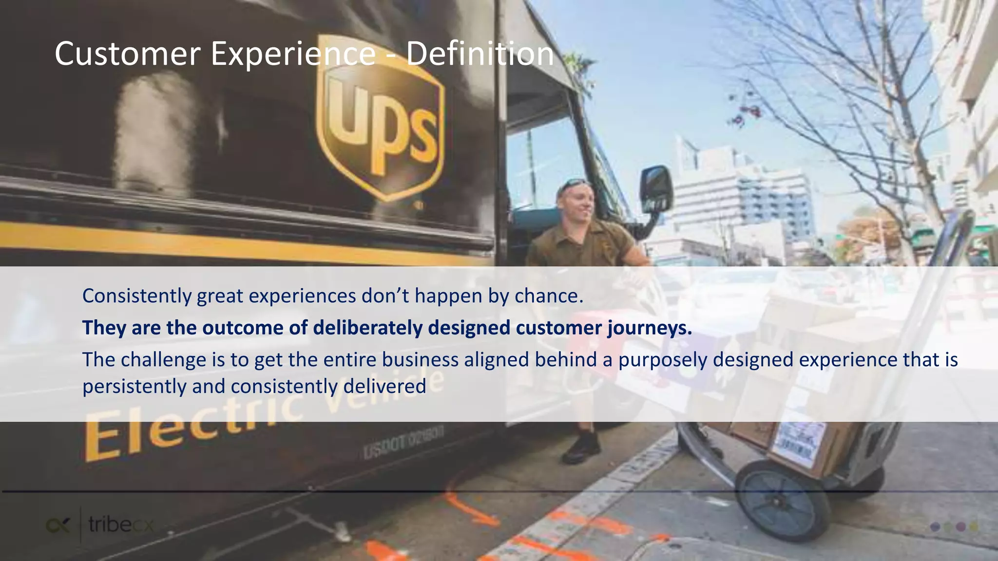 Consistently great experiences don’t happen by chance.
They are the outcome of deliberately designed customer journeys.
The challenge is to get the entire business aligned behind a purposely designed experience that is
persistently and consistently delivered
Customer Experience - Definition
 