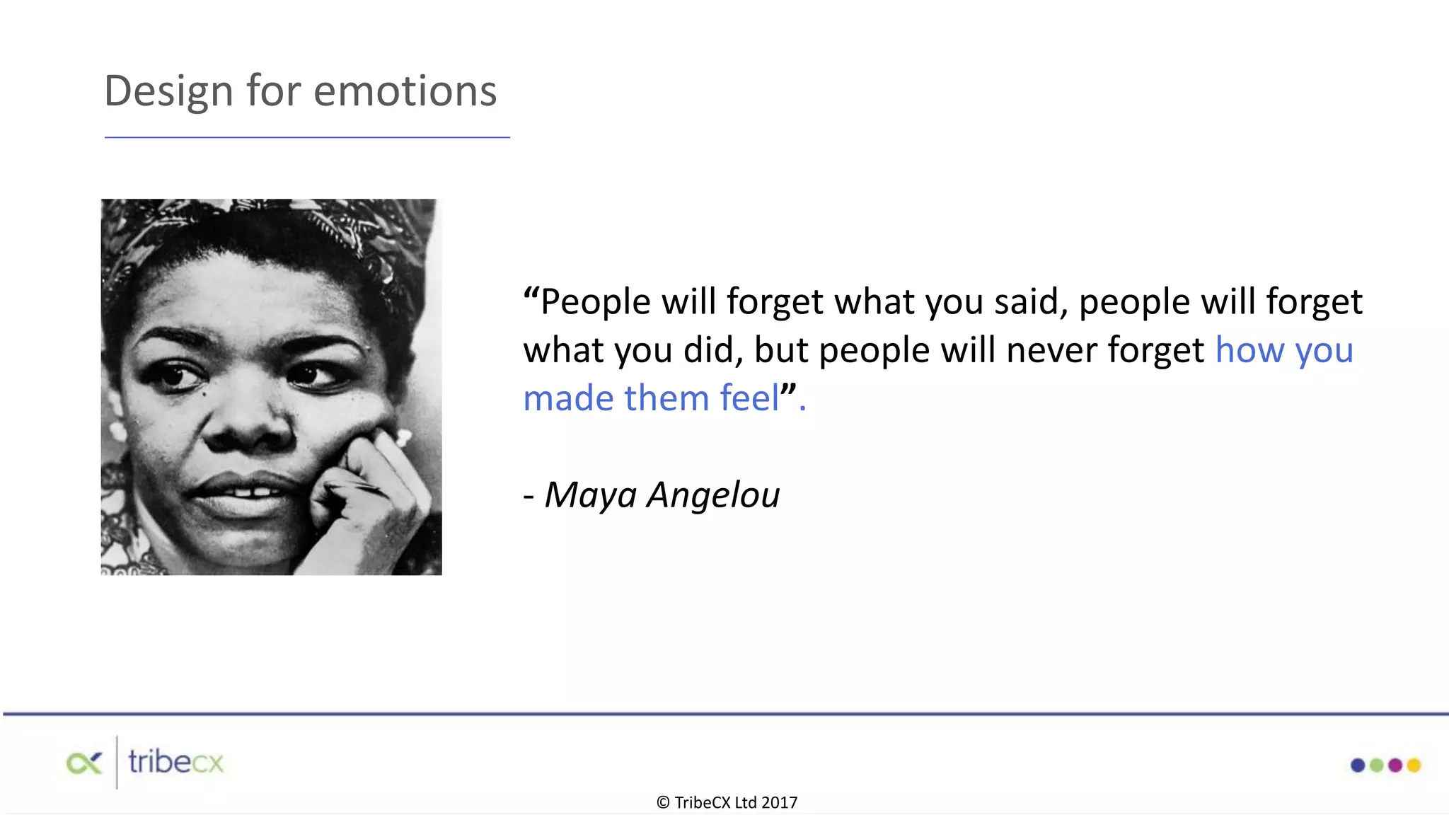 “People will forget what you said, people will forget
what you did, but people will never forget how you
made them feel”.
- Maya Angelou
Design for emotions
© TribeCX Ltd 2017
 