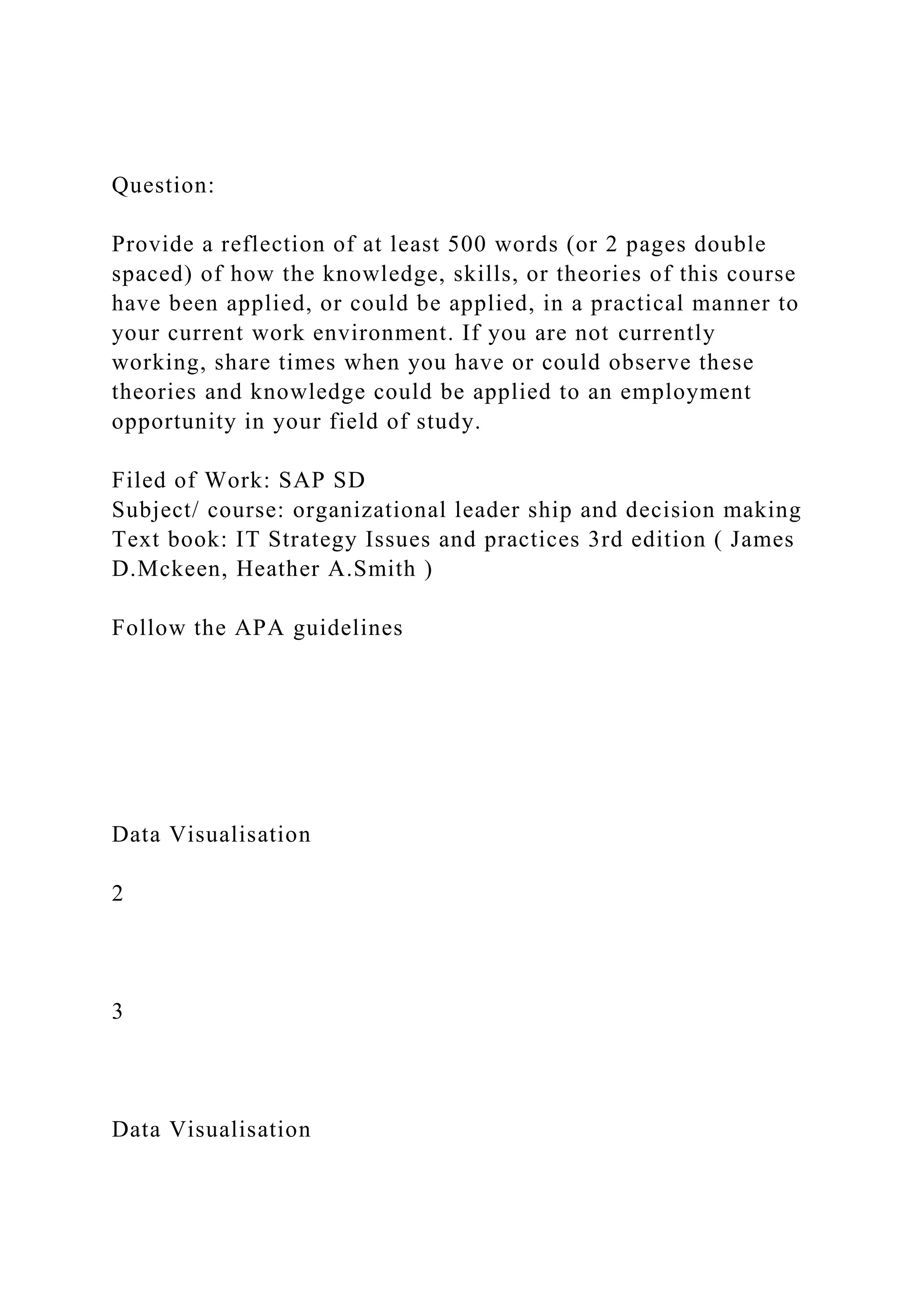 Question:
Provide a reflection of at least 500 words (or 2 pages double
spaced) of how the knowledge, skills, or theories of this course
have been applied, or could be applied, in a practical manner to
your current work environment. If you are not currently
working, share times when you have or could observe these
theories and knowledge could be applied to an employment
opportunity in your field of study.
Filed of Work: SAP SD
Subject/ course: organizational leader ship and decision making
Text book: IT Strategy Issues and practices 3rd edition ( James
D.Mckeen, Heather A.Smith )
Follow the APA guidelines
Data Visualisation
2
3
Data Visualisation
 