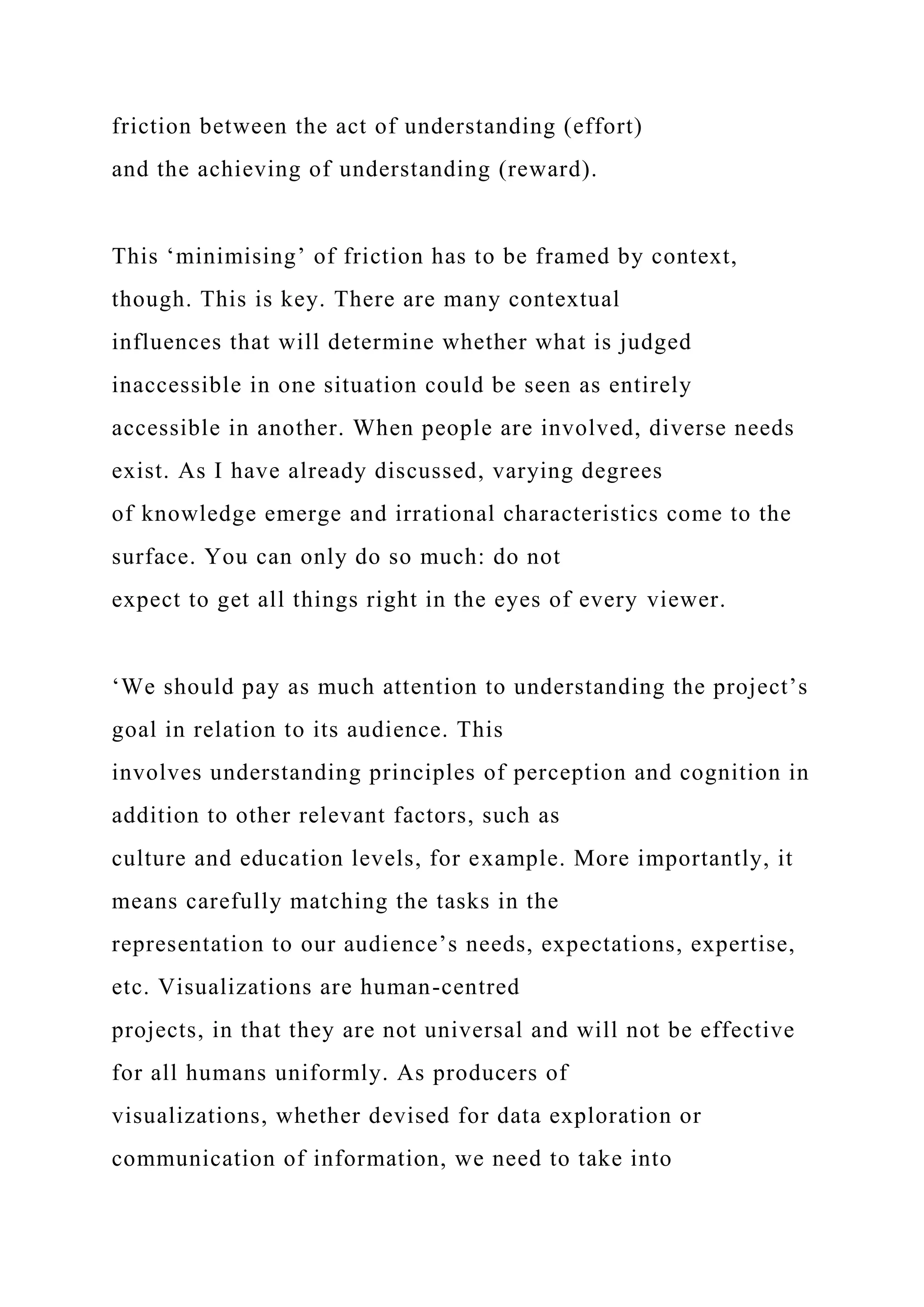 friction between the act of understanding (effort)
and the achieving of understanding (reward).
This ‘minimising’ of friction has to be framed by context,
though. This is key. There are many contextual
influences that will determine whether what is judged
inaccessible in one situation could be seen as entirely
accessible in another. When people are involved, diverse needs
exist. As I have already discussed, varying degrees
of knowledge emerge and irrational characteristics come to the
surface. You can only do so much: do not
expect to get all things right in the eyes of every viewer.
‘We should pay as much attention to understanding the project’s
goal in relation to its audience. This
involves understanding principles of perception and cognition in
addition to other relevant factors, such as
culture and education levels, for example. More importantly, it
means carefully matching the tasks in the
representation to our audience’s needs, expectations, expertise,
etc. Visualizations are human-centred
projects, in that they are not universal and will not be effective
for all humans uniformly. As producers of
visualizations, whether devised for data exploration or
communication of information, we need to take into
 
