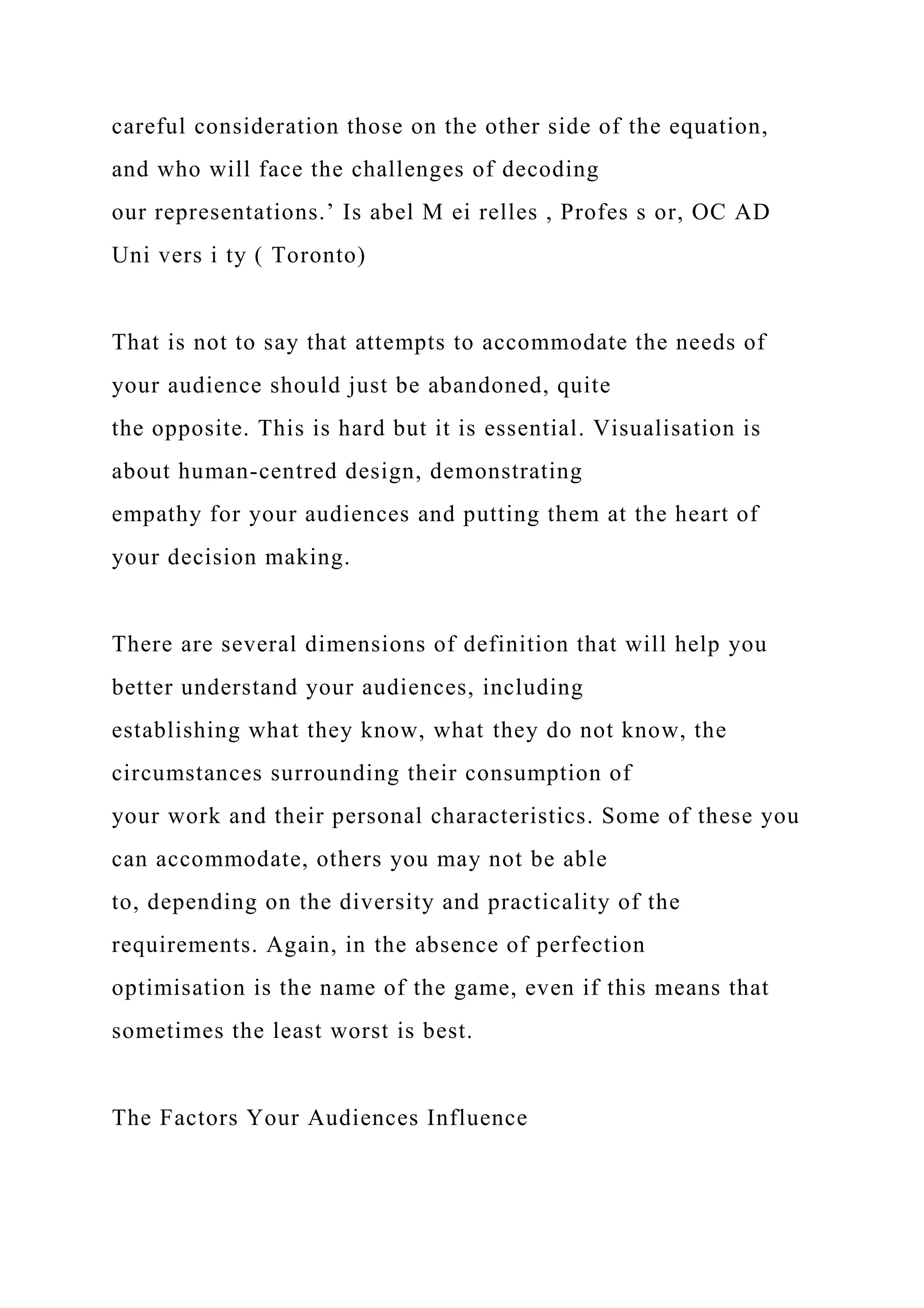 careful consideration those on the other side of the equation,
and who will face the challenges of decoding
our representations.’ Is abel M ei relles , Profes s or, OC AD
Uni vers i ty ( Toronto)
That is not to say that attempts to accommodate the needs of
your audience should just be abandoned, quite
the opposite. This is hard but it is essential. Visualisation is
about human-centred design, demonstrating
empathy for your audiences and putting them at the heart of
your decision making.
There are several dimensions of definition that will help you
better understand your audiences, including
establishing what they know, what they do not know, the
circumstances surrounding their consumption of
your work and their personal characteristics. Some of these you
can accommodate, others you may not be able
to, depending on the diversity and practicality of the
requirements. Again, in the absence of perfection
optimisation is the name of the game, even if this means that
sometimes the least worst is best.
The Factors Your Audiences Influence
 
