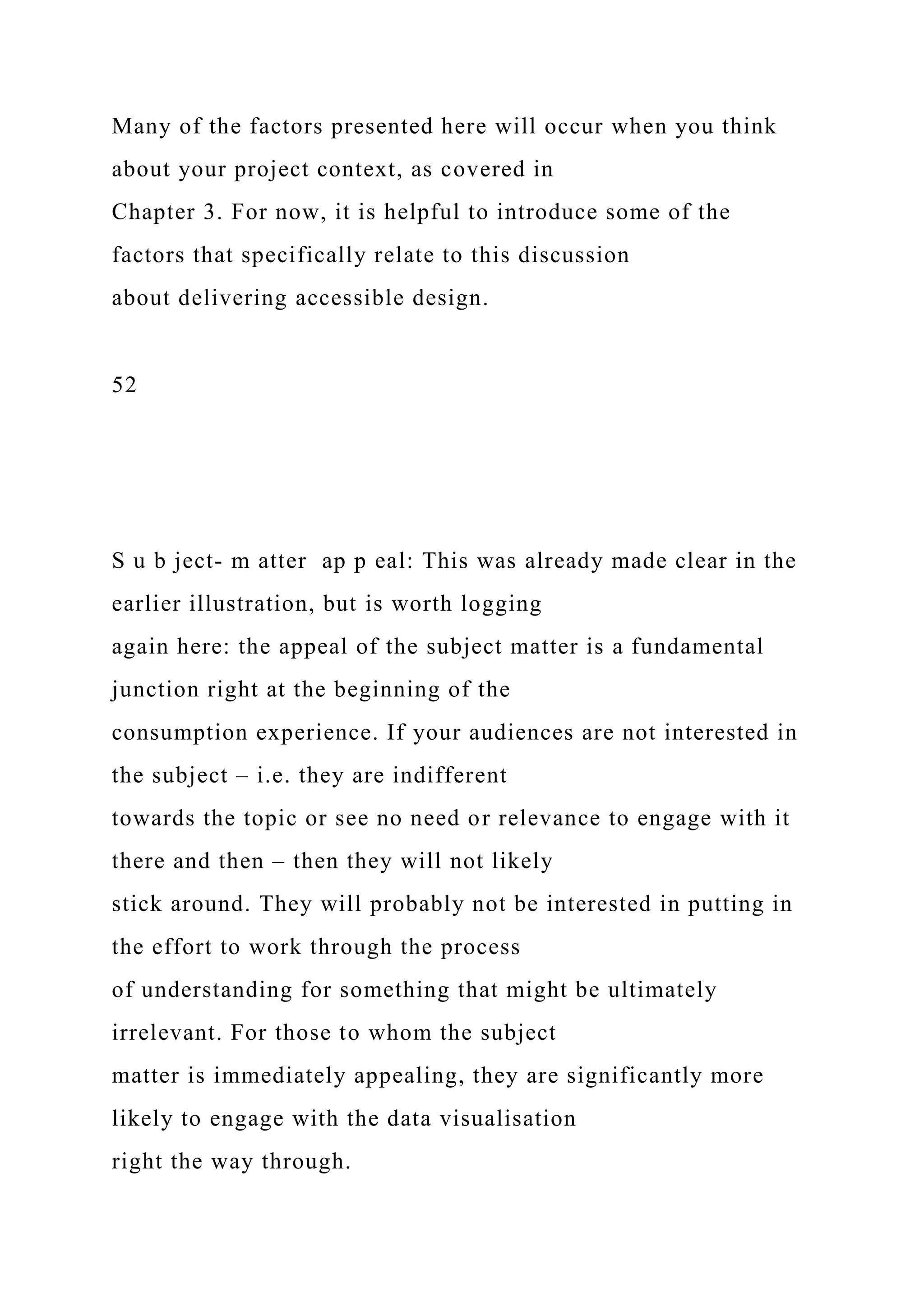 Many of the factors presented here will occur when you think
about your project context, as covered in
Chapter 3. For now, it is helpful to introduce some of the
factors that specifically relate to this discussion
about delivering accessible design.
52
S u b ject- m atter ap p eal: This was already made clear in the
earlier illustration, but is worth logging
again here: the appeal of the subject matter is a fundamental
junction right at the beginning of the
consumption experience. If your audiences are not interested in
the subject – i.e. they are indifferent
towards the topic or see no need or relevance to engage with it
there and then – then they will not likely
stick around. They will probably not be interested in putting in
the effort to work through the process
of understanding for something that might be ultimately
irrelevant. For those to whom the subject
matter is immediately appealing, they are significantly more
likely to engage with the data visualisation
right the way through.
 
