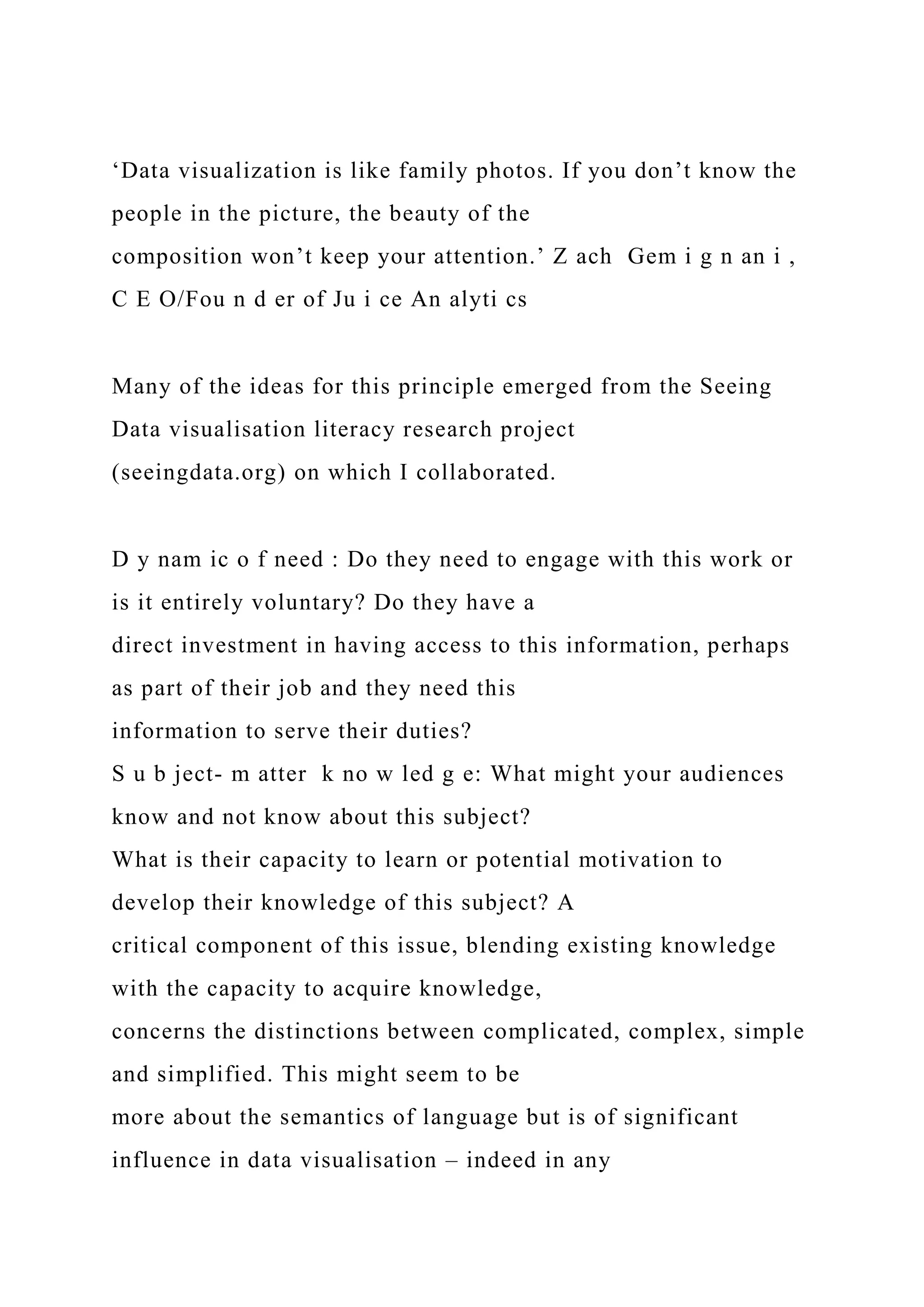 ‘Data visualization is like family photos. If you don’t know the
people in the picture, the beauty of the
composition won’t keep your attention.’ Z ach Gem i g n an i ,
C E O/Fou n d er of Ju i ce An alyti cs
Many of the ideas for this principle emerged from the Seeing
Data visualisation literacy research project
(seeingdata.org) on which I collaborated.
D y nam ic o f need : Do they need to engage with this work or
is it entirely voluntary? Do they have a
direct investment in having access to this information, perhaps
as part of their job and they need this
information to serve their duties?
S u b ject- m atter k no w led g e: What might your audiences
know and not know about this subject?
What is their capacity to learn or potential motivation to
develop their knowledge of this subject? A
critical component of this issue, blending existing knowledge
with the capacity to acquire knowledge,
concerns the distinctions between complicated, complex, simple
and simplified. This might seem to be
more about the semantics of language but is of significant
influence in data visualisation – indeed in any
 