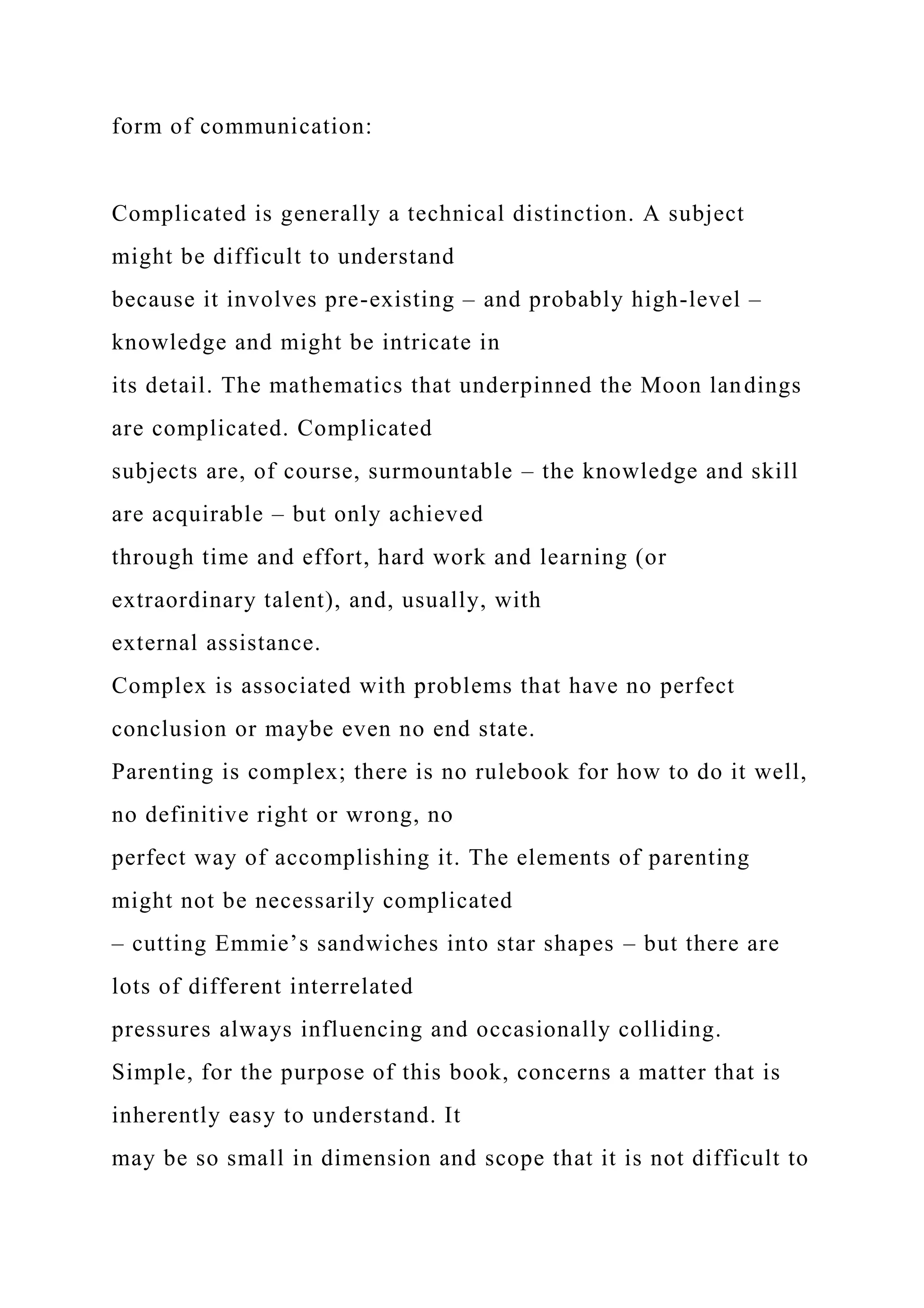 form of communication:
Complicated is generally a technical distinction. A subject
might be difficult to understand
because it involves pre-existing – and probably high-level –
knowledge and might be intricate in
its detail. The mathematics that underpinned the Moon landings
are complicated. Complicated
subjects are, of course, surmountable – the knowledge and skill
are acquirable – but only achieved
through time and effort, hard work and learning (or
extraordinary talent), and, usually, with
external assistance.
Complex is associated with problems that have no perfect
conclusion or maybe even no end state.
Parenting is complex; there is no rulebook for how to do it well,
no definitive right or wrong, no
perfect way of accomplishing it. The elements of parenting
might not be necessarily complicated
– cutting Emmie’s sandwiches into star shapes – but there are
lots of different interrelated
pressures always influencing and occasionally colliding.
Simple, for the purpose of this book, concerns a matter that is
inherently easy to understand. It
may be so small in dimension and scope that it is not difficult to
 