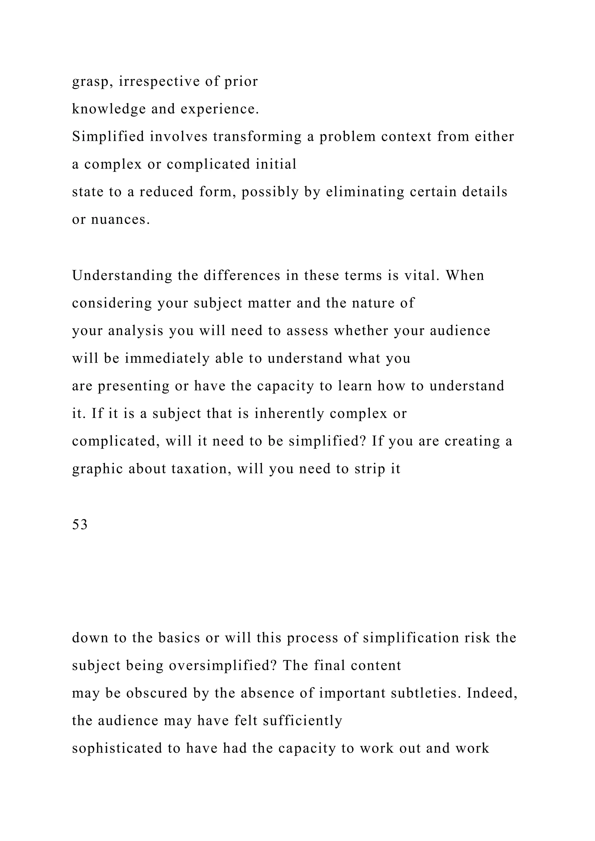 grasp, irrespective of prior
knowledge and experience.
Simplified involves transforming a problem context from either
a complex or complicated initial
state to a reduced form, possibly by eliminating certain details
or nuances.
Understanding the differences in these terms is vital. When
considering your subject matter and the nature of
your analysis you will need to assess whether your audience
will be immediately able to understand what you
are presenting or have the capacity to learn how to understand
it. If it is a subject that is inherently complex or
complicated, will it need to be simplified? If you are creating a
graphic about taxation, will you need to strip it
53
down to the basics or will this process of simplification risk the
subject being oversimplified? The final content
may be obscured by the absence of important subtleties. Indeed,
the audience may have felt sufficiently
sophisticated to have had the capacity to work out and work
 