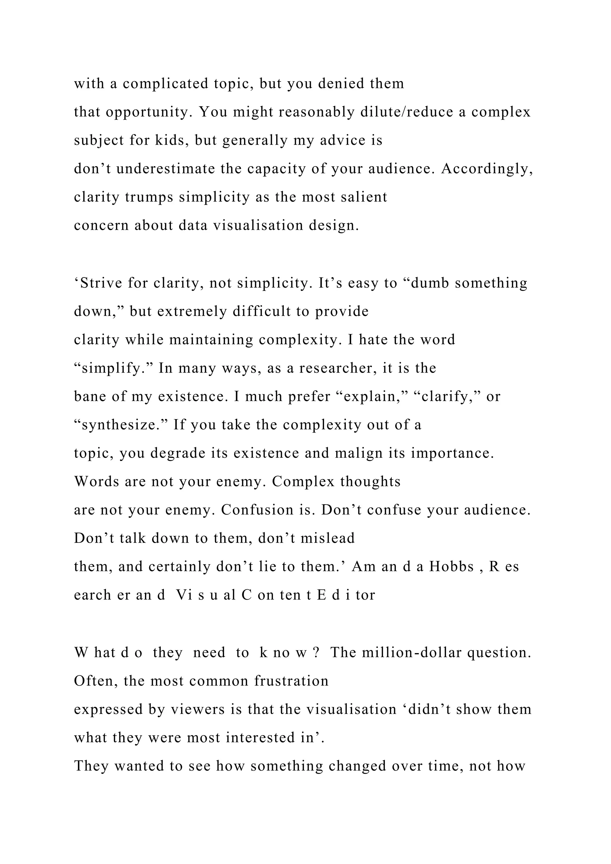 with a complicated topic, but you denied them
that opportunity. You might reasonably dilute/reduce a complex
subject for kids, but generally my advice is
don’t underestimate the capacity of your audience. Accordingly,
clarity trumps simplicity as the most salient
concern about data visualisation design.
‘Strive for clarity, not simplicity. It’s easy to “dumb something
down,” but extremely difficult to provide
clarity while maintaining complexity. I hate the word
“simplify.” In many ways, as a researcher, it is the
bane of my existence. I much prefer “explain,” “clarify,” or
“synthesize.” If you take the complexity out of a
topic, you degrade its existence and malign its importance.
Words are not your enemy. Complex thoughts
are not your enemy. Confusion is. Don’t confuse your audience.
Don’t talk down to them, don’t mislead
them, and certainly don’t lie to them.’ Am an d a Hobbs , R es
earch er an d Vi s u al C on ten t E d i tor
W hat d o they need to k no w ? The million-dollar question.
Often, the most common frustration
expressed by viewers is that the visualisation ‘didn’t show them
what they were most interested in’.
They wanted to see how something changed over time, not how
 