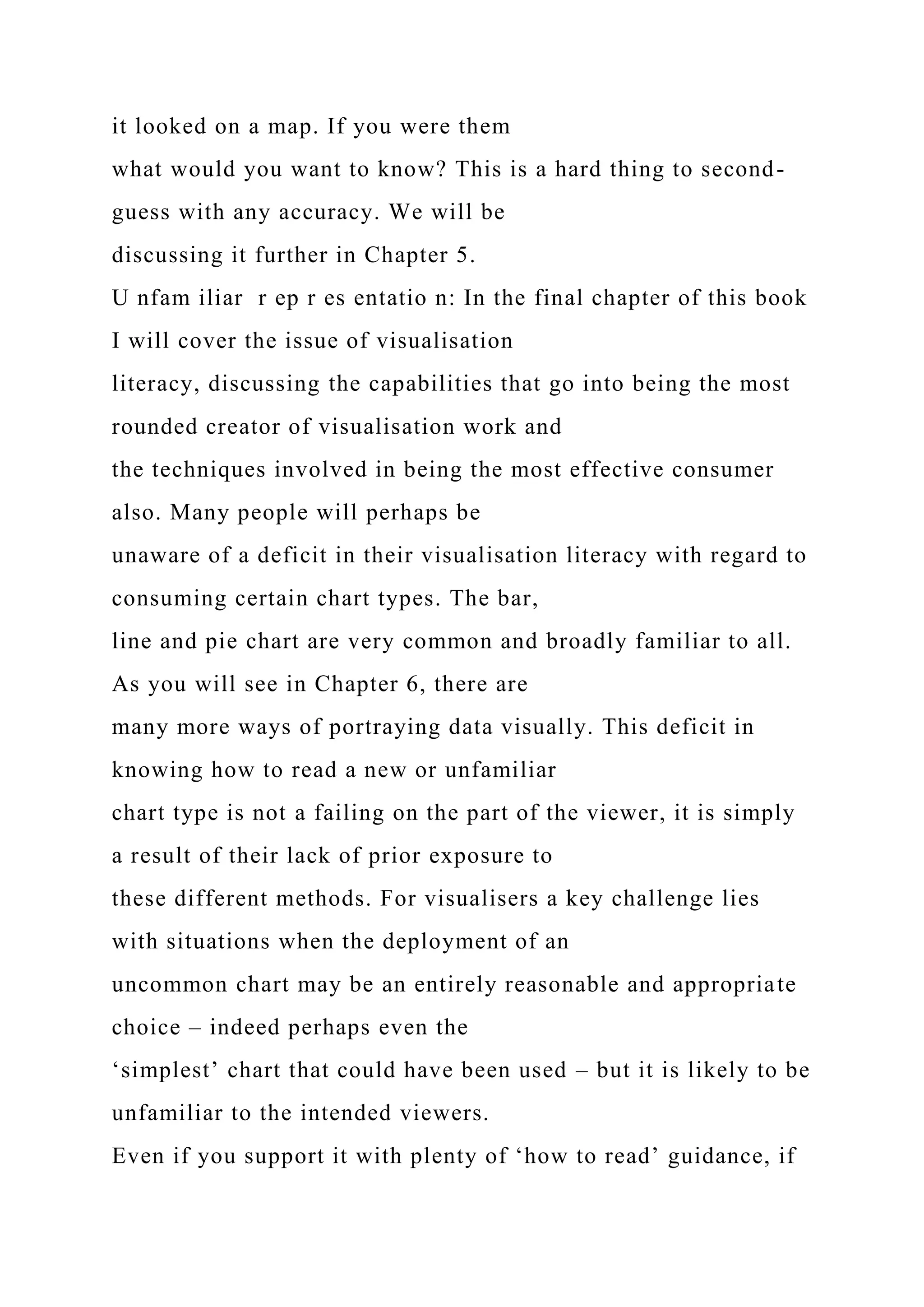 it looked on a map. If you were them
what would you want to know? This is a hard thing to second-
guess with any accuracy. We will be
discussing it further in Chapter 5.
U nfam iliar r ep r es entatio n: In the final chapter of this book
I will cover the issue of visualisation
literacy, discussing the capabilities that go into being the most
rounded creator of visualisation work and
the techniques involved in being the most effective consumer
also. Many people will perhaps be
unaware of a deficit in their visualisation literacy with regard to
consuming certain chart types. The bar,
line and pie chart are very common and broadly familiar to all.
As you will see in Chapter 6, there are
many more ways of portraying data visually. This deficit in
knowing how to read a new or unfamiliar
chart type is not a failing on the part of the viewer, it is simply
a result of their lack of prior exposure to
these different methods. For visualisers a key challenge lies
with situations when the deployment of an
uncommon chart may be an entirely reasonable and appropriate
choice – indeed perhaps even the
‘simplest’ chart that could have been used – but it is likely to be
unfamiliar to the intended viewers.
Even if you support it with plenty of ‘how to read’ guidance, if
 
