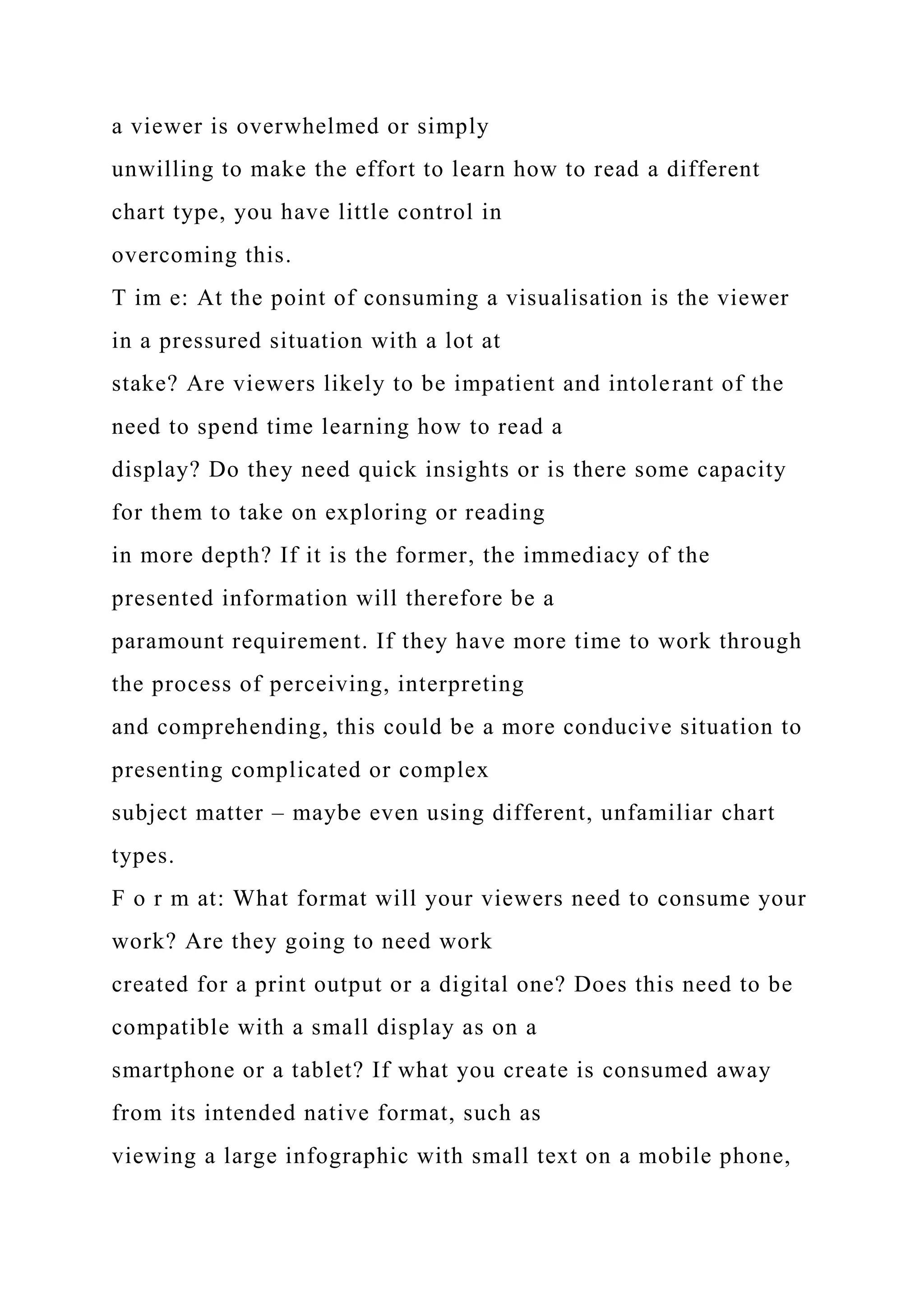 a viewer is overwhelmed or simply
unwilling to make the effort to learn how to read a different
chart type, you have little control in
overcoming this.
T im e: At the point of consuming a visualisation is the viewer
in a pressured situation with a lot at
stake? Are viewers likely to be impatient and intolerant of the
need to spend time learning how to read a
display? Do they need quick insights or is there some capacity
for them to take on exploring or reading
in more depth? If it is the former, the immediacy of the
presented information will therefore be a
paramount requirement. If they have more time to work through
the process of perceiving, interpreting
and comprehending, this could be a more conducive situation to
presenting complicated or complex
subject matter – maybe even using different, unfamiliar chart
types.
F o r m at: What format will your viewers need to consume your
work? Are they going to need work
created for a print output or a digital one? Does this need to be
compatible with a small display as on a
smartphone or a tablet? If what you create is consumed away
from its intended native format, such as
viewing a large infographic with small text on a mobile phone,
 