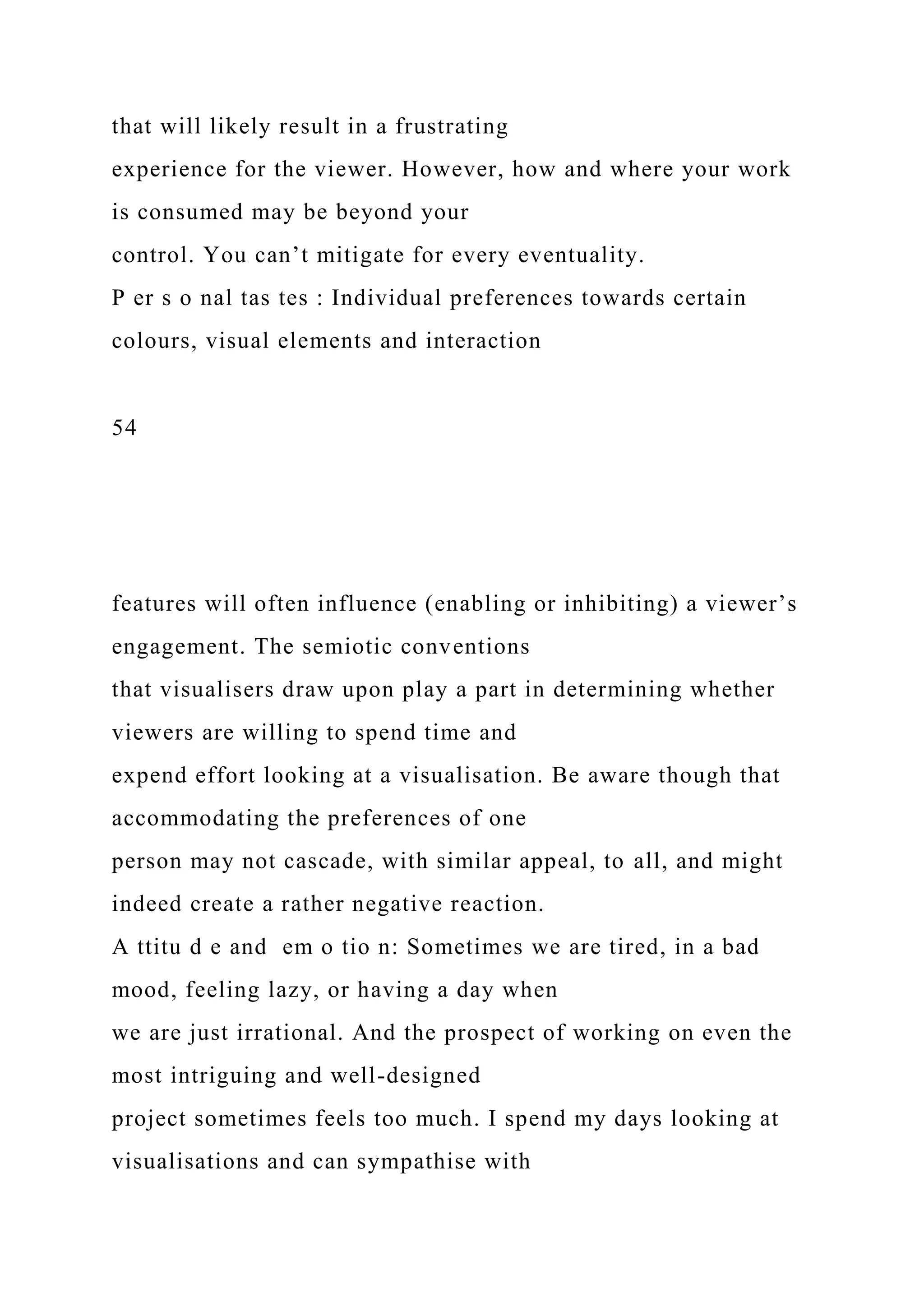 that will likely result in a frustrating
experience for the viewer. However, how and where your work
is consumed may be beyond your
control. You can’t mitigate for every eventuality.
P er s o nal tas tes : Individual preferences towards certain
colours, visual elements and interaction
54
features will often influence (enabling or inhibiting) a viewer’s
engagement. The semiotic conventions
that visualisers draw upon play a part in determining whether
viewers are willing to spend time and
expend effort looking at a visualisation. Be aware though that
accommodating the preferences of one
person may not cascade, with similar appeal, to all, and might
indeed create a rather negative reaction.
A ttitu d e and em o tio n: Sometimes we are tired, in a bad
mood, feeling lazy, or having a day when
we are just irrational. And the prospect of working on even the
most intriguing and well-designed
project sometimes feels too much. I spend my days looking at
visualisations and can sympathise with
 