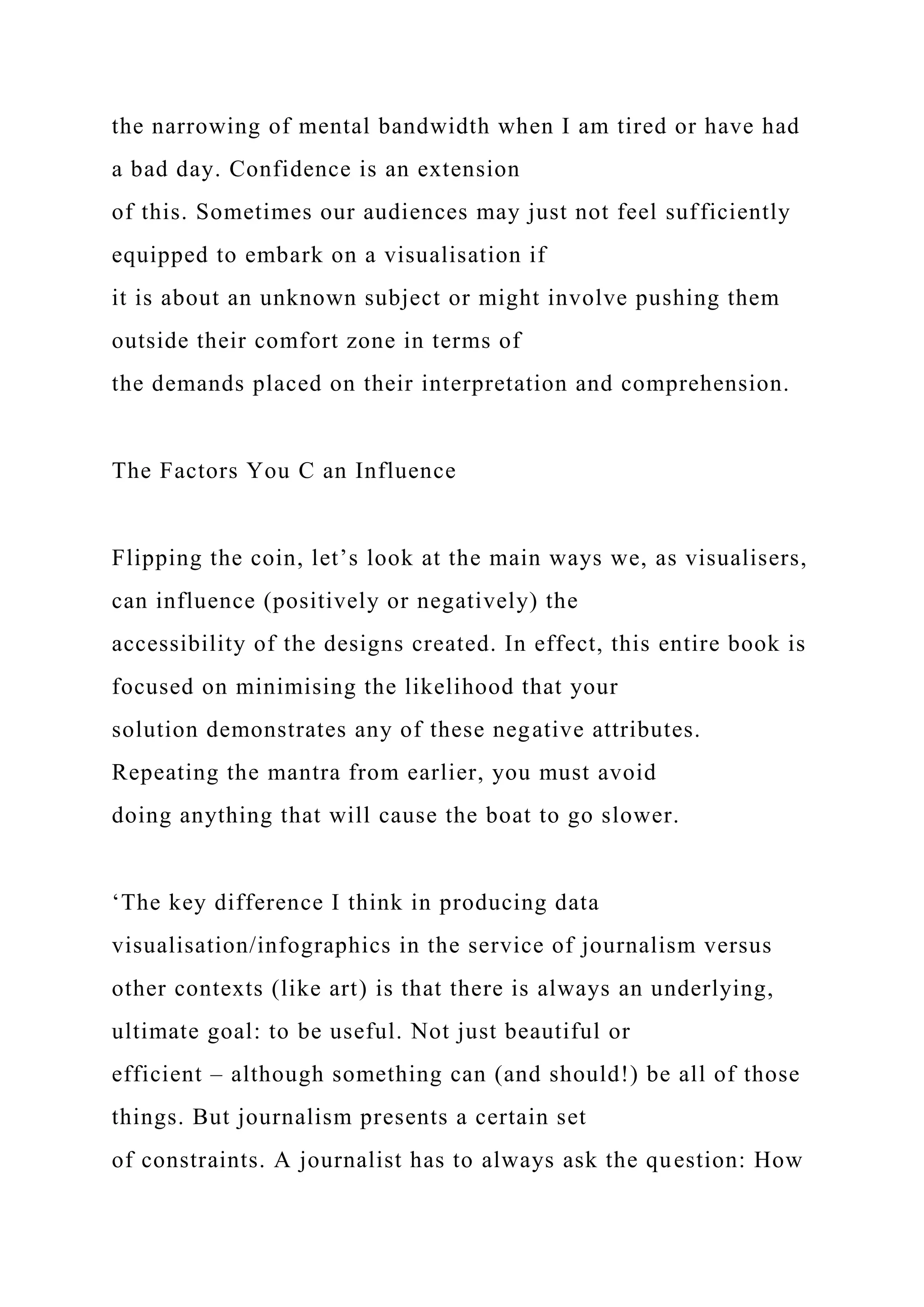the narrowing of mental bandwidth when I am tired or have had
a bad day. Confidence is an extension
of this. Sometimes our audiences may just not feel sufficiently
equipped to embark on a visualisation if
it is about an unknown subject or might involve pushing them
outside their comfort zone in terms of
the demands placed on their interpretation and comprehension.
The Factors You C an Influence
Flipping the coin, let’s look at the main ways we, as visualisers,
can influence (positively or negatively) the
accessibility of the designs created. In effect, this entire book is
focused on minimising the likelihood that your
solution demonstrates any of these negative attributes.
Repeating the mantra from earlier, you must avoid
doing anything that will cause the boat to go slower.
‘The key difference I think in producing data
visualisation/infographics in the service of journalism versus
other contexts (like art) is that there is always an underlying,
ultimate goal: to be useful. Not just beautiful or
efficient – although something can (and should!) be all of those
things. But journalism presents a certain set
of constraints. A journalist has to always ask the question: How
 