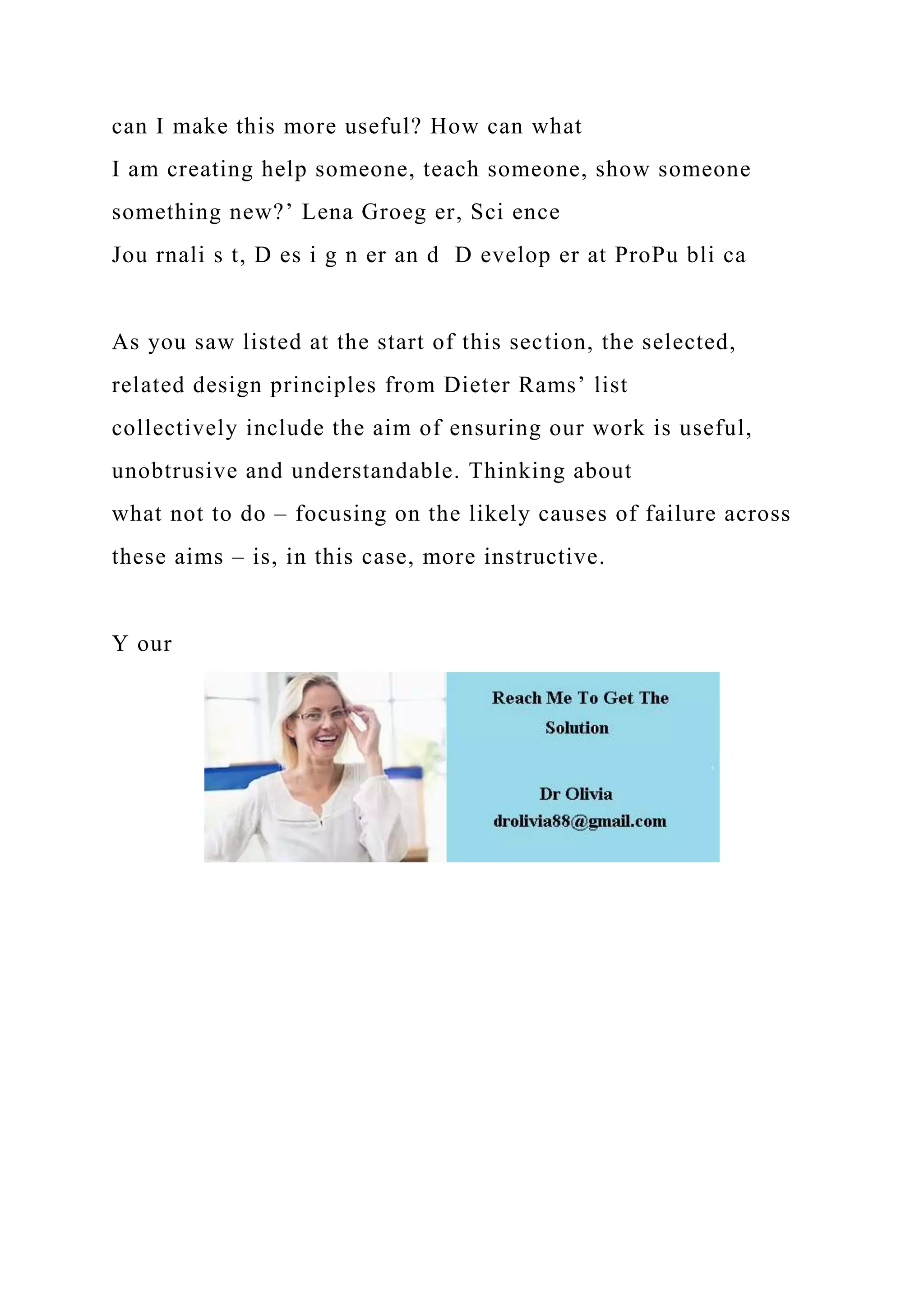 can I make this more useful? How can what
I am creating help someone, teach someone, show someone
something new?’ Lena Groeg er, Sci ence
Jou rnali s t, D es i g n er an d D evelop er at ProPu bli ca
As you saw listed at the start of this section, the selected,
related design principles from Dieter Rams’ list
collectively include the aim of ensuring our work is useful,
unobtrusive and understandable. Thinking about
what not to do – focusing on the likely causes of failure across
these aims – is, in this case, more instructive.
Y our
 