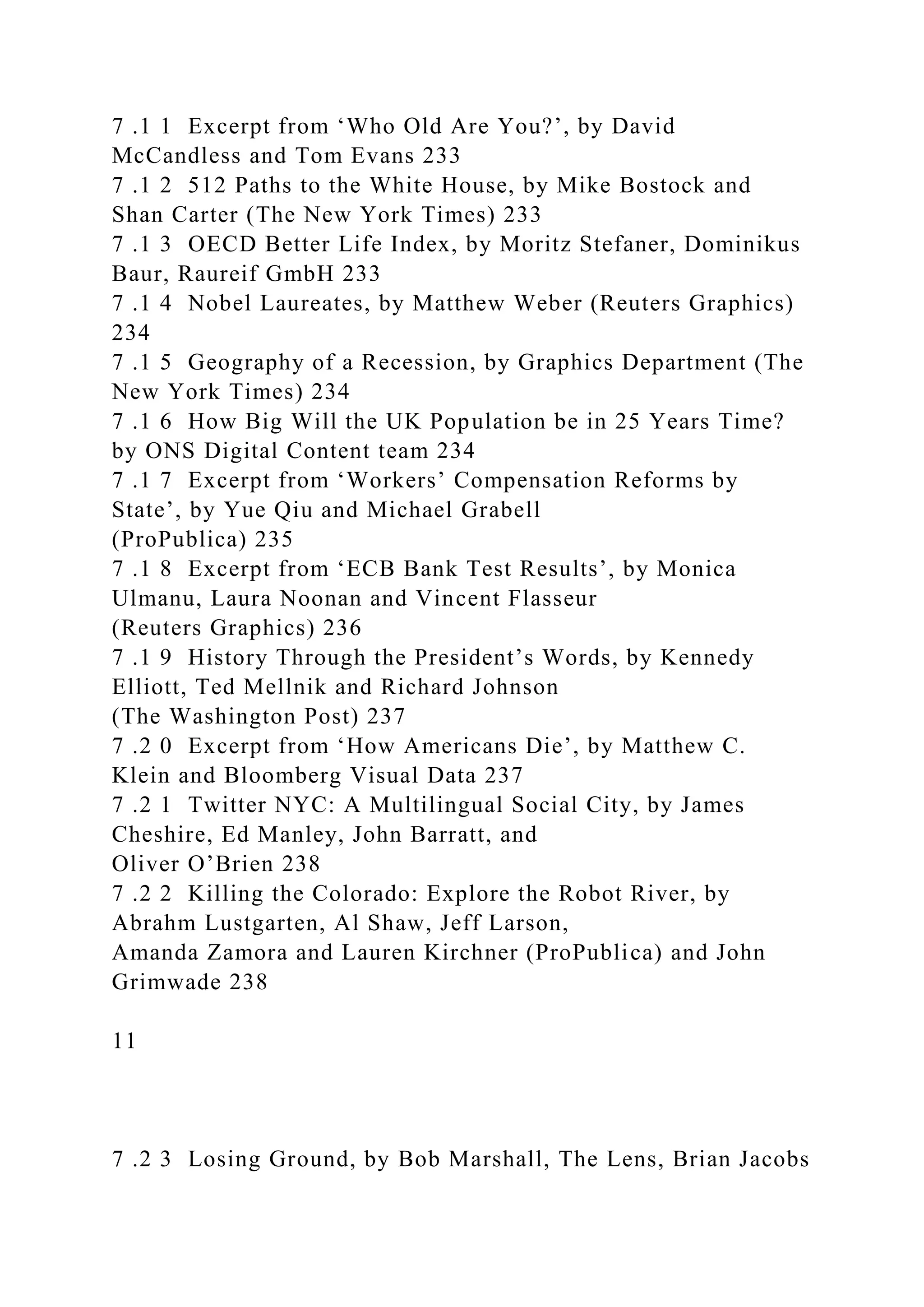 7 .1 1 Excerpt from ‘Who Old Are You?’, by David
McCandless and Tom Evans 233
7 .1 2 512 Paths to the White House, by Mike Bostock and
Shan Carter (The New York Times) 233
7 .1 3 OECD Better Life Index, by Moritz Stefaner, Dominikus
Baur, Raureif GmbH 233
7 .1 4 Nobel Laureates, by Matthew Weber (Reuters Graphics)
234
7 .1 5 Geography of a Recession, by Graphics Department (The
New York Times) 234
7 .1 6 How Big Will the UK Population be in 25 Years Time?
by ONS Digital Content team 234
7 .1 7 Excerpt from ‘Workers’ Compensation Reforms by
State’, by Yue Qiu and Michael Grabell
(ProPublica) 235
7 .1 8 Excerpt from ‘ECB Bank Test Results’, by Monica
Ulmanu, Laura Noonan and Vincent Flasseur
(Reuters Graphics) 236
7 .1 9 History Through the President’s Words, by Kennedy
Elliott, Ted Mellnik and Richard Johnson
(The Washington Post) 237
7 .2 0 Excerpt from ‘How Americans Die’, by Matthew C.
Klein and Bloomberg Visual Data 237
7 .2 1 Twitter NYC: A Multilingual Social City, by James
Cheshire, Ed Manley, John Barratt, and
Oliver O’Brien 238
7 .2 2 Killing the Colorado: Explore the Robot River, by
Abrahm Lustgarten, Al Shaw, Jeff Larson,
Amanda Zamora and Lauren Kirchner (ProPublica) and John
Grimwade 238
11
7 .2 3 Losing Ground, by Bob Marshall, The Lens, Brian Jacobs
 