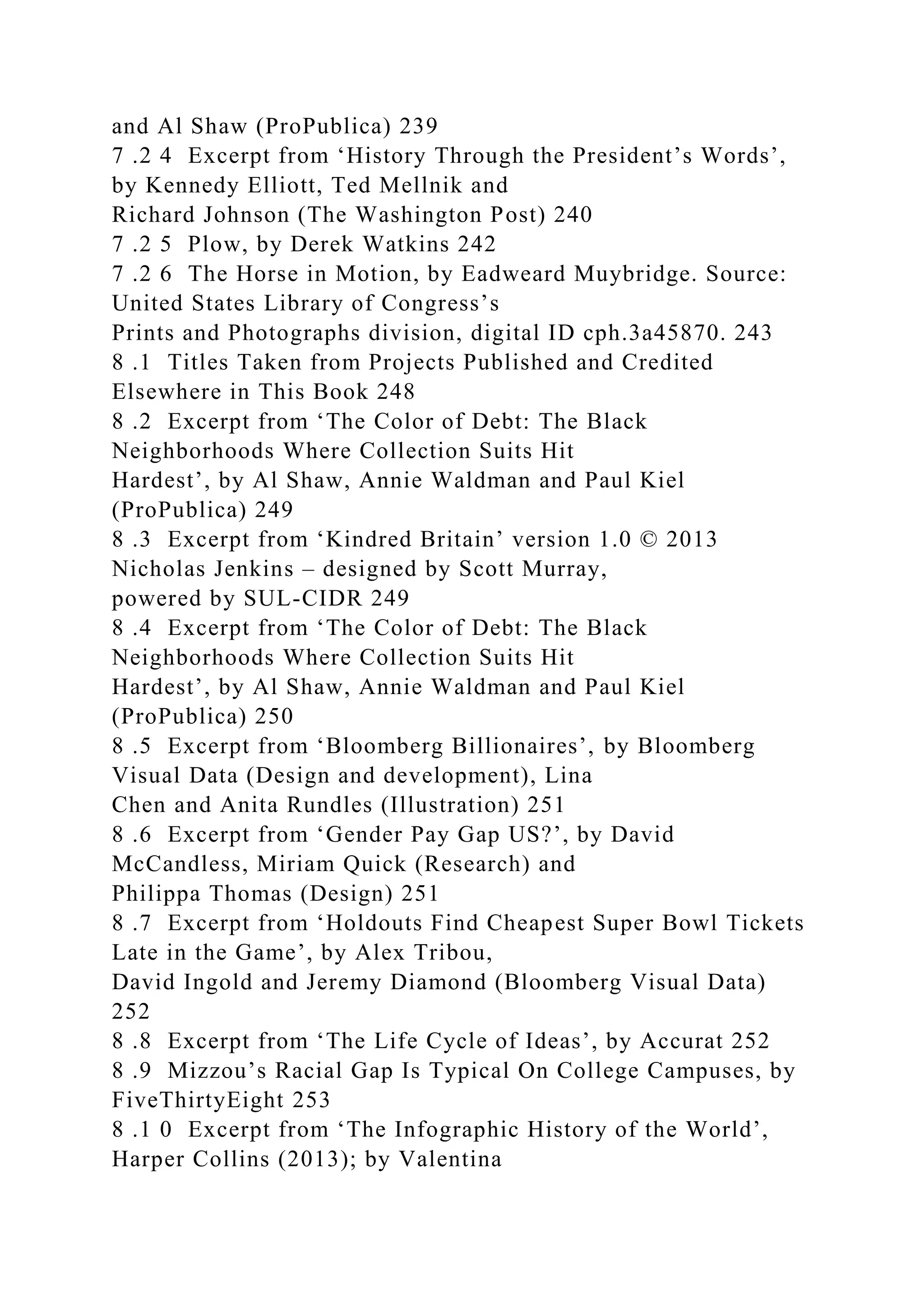 and Al Shaw (ProPublica) 239
7 .2 4 Excerpt from ‘History Through the President’s Words’,
by Kennedy Elliott, Ted Mellnik and
Richard Johnson (The Washington Post) 240
7 .2 5 Plow, by Derek Watkins 242
7 .2 6 The Horse in Motion, by Eadweard Muybridge. Source:
United States Library of Congress’s
Prints and Photographs division, digital ID cph.3a45870. 243
8 .1 Titles Taken from Projects Published and Credited
Elsewhere in This Book 248
8 .2 Excerpt from ‘The Color of Debt: The Black
Neighborhoods Where Collection Suits Hit
Hardest’, by Al Shaw, Annie Waldman and Paul Kiel
(ProPublica) 249
8 .3 Excerpt from ‘Kindred Britain’ version 1.0 © 2013
Nicholas Jenkins – designed by Scott Murray,
powered by SUL-CIDR 249
8 .4 Excerpt from ‘The Color of Debt: The Black
Neighborhoods Where Collection Suits Hit
Hardest’, by Al Shaw, Annie Waldman and Paul Kiel
(ProPublica) 250
8 .5 Excerpt from ‘Bloomberg Billionaires’, by Bloomberg
Visual Data (Design and development), Lina
Chen and Anita Rundles (Illustration) 251
8 .6 Excerpt from ‘Gender Pay Gap US?’, by David
McCandless, Miriam Quick (Research) and
Philippa Thomas (Design) 251
8 .7 Excerpt from ‘Holdouts Find Cheapest Super Bowl Tickets
Late in the Game’, by Alex Tribou,
David Ingold and Jeremy Diamond (Bloomberg Visual Data)
252
8 .8 Excerpt from ‘The Life Cycle of Ideas’, by Accurat 252
8 .9 Mizzou’s Racial Gap Is Typical On College Campuses, by
FiveThirtyEight 253
8 .1 0 Excerpt from ‘The Infographic History of the World’,
Harper Collins (2013); by Valentina
 
