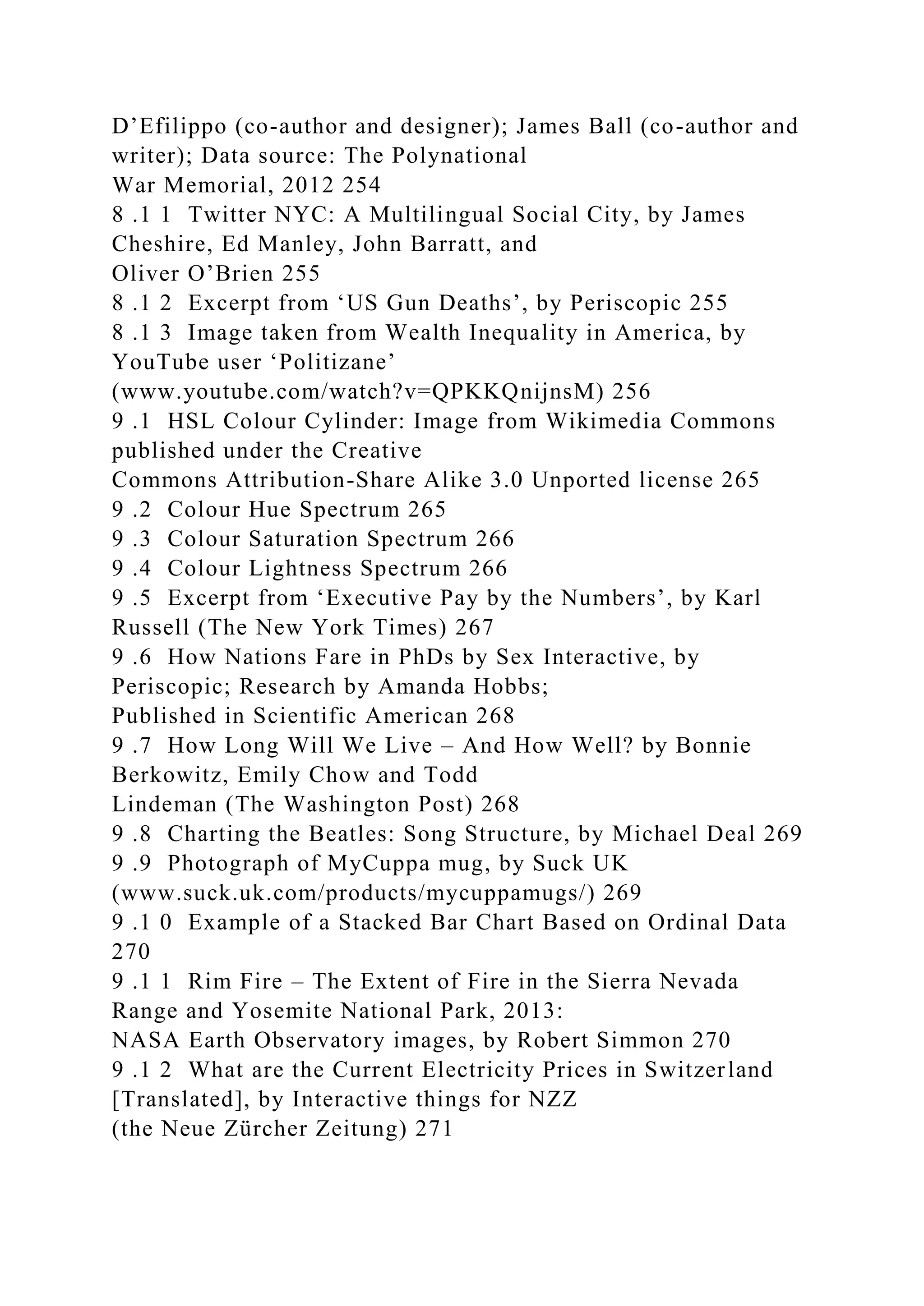 D’Efilippo (co-author and designer); James Ball (co-author and
writer); Data source: The Polynational
War Memorial, 2012 254
8 .1 1 Twitter NYC: A Multilingual Social City, by James
Cheshire, Ed Manley, John Barratt, and
Oliver O’Brien 255
8 .1 2 Excerpt from ‘US Gun Deaths’, by Periscopic 255
8 .1 3 Image taken from Wealth Inequality in America, by
YouTube user ‘Politizane’
(www.youtube.com/watch?v=QPKKQnijnsM) 256
9 .1 HSL Colour Cylinder: Image from Wikimedia Commons
published under the Creative
Commons Attribution-Share Alike 3.0 Unported license 265
9 .2 Colour Hue Spectrum 265
9 .3 Colour Saturation Spectrum 266
9 .4 Colour Lightness Spectrum 266
9 .5 Excerpt from ‘Executive Pay by the Numbers’, by Karl
Russell (The New York Times) 267
9 .6 How Nations Fare in PhDs by Sex Interactive, by
Periscopic; Research by Amanda Hobbs;
Published in Scientific American 268
9 .7 How Long Will We Live – And How Well? by Bonnie
Berkowitz, Emily Chow and Todd
Lindeman (The Washington Post) 268
9 .8 Charting the Beatles: Song Structure, by Michael Deal 269
9 .9 Photograph of MyCuppa mug, by Suck UK
(www.suck.uk.com/products/mycuppamugs/) 269
9 .1 0 Example of a Stacked Bar Chart Based on Ordinal Data
270
9 .1 1 Rim Fire – The Extent of Fire in the Sierra Nevada
Range and Yosemite National Park, 2013:
NASA Earth Observatory images, by Robert Simmon 270
9 .1 2 What are the Current Electricity Prices in Switzerland
[Translated], by Interactive things for NZZ
(the Neue Zürcher Zeitung) 271
 