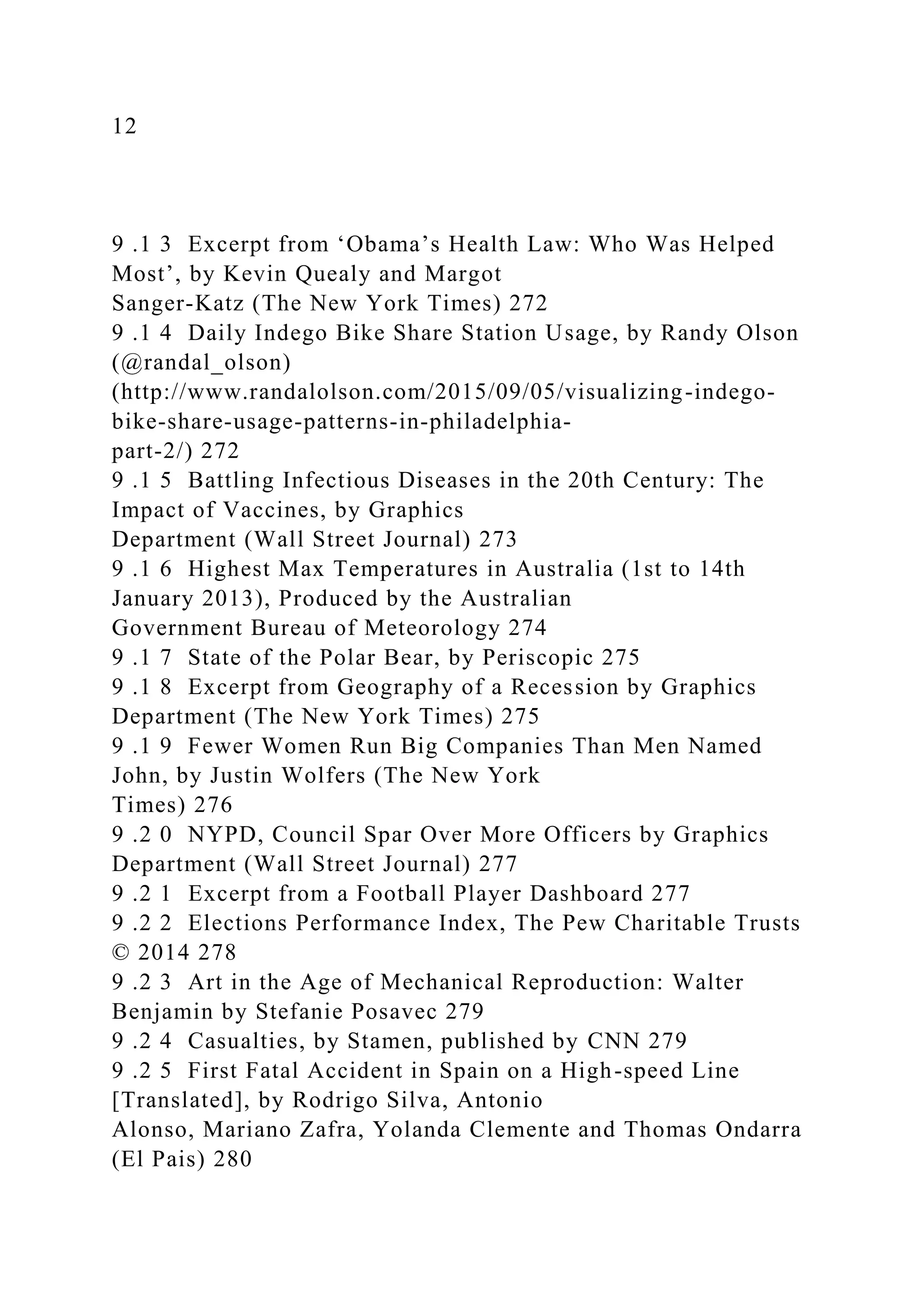12
9 .1 3 Excerpt from ‘Obama’s Health Law: Who Was Helped
Most’, by Kevin Quealy and Margot
Sanger-Katz (The New York Times) 272
9 .1 4 Daily Indego Bike Share Station Usage, by Randy Olson
(@randal_olson)
(http://www.randalolson.com/2015/09/05/visualizing-indego-
bike-share-usage-patterns-in-philadelphia-
part-2/) 272
9 .1 5 Battling Infectious Diseases in the 20th Century: The
Impact of Vaccines, by Graphics
Department (Wall Street Journal) 273
9 .1 6 Highest Max Temperatures in Australia (1st to 14th
January 2013), Produced by the Australian
Government Bureau of Meteorology 274
9 .1 7 State of the Polar Bear, by Periscopic 275
9 .1 8 Excerpt from Geography of a Recession by Graphics
Department (The New York Times) 275
9 .1 9 Fewer Women Run Big Companies Than Men Named
John, by Justin Wolfers (The New York
Times) 276
9 .2 0 NYPD, Council Spar Over More Officers by Graphics
Department (Wall Street Journal) 277
9 .2 1 Excerpt from a Football Player Dashboard 277
9 .2 2 Elections Performance Index, The Pew Charitable Trusts
© 2014 278
9 .2 3 Art in the Age of Mechanical Reproduction: Walter
Benjamin by Stefanie Posavec 279
9 .2 4 Casualties, by Stamen, published by CNN 279
9 .2 5 First Fatal Accident in Spain on a High-speed Line
[Translated], by Rodrigo Silva, Antonio
Alonso, Mariano Zafra, Yolanda Clemente and Thomas Ondarra
(El Pais) 280
 