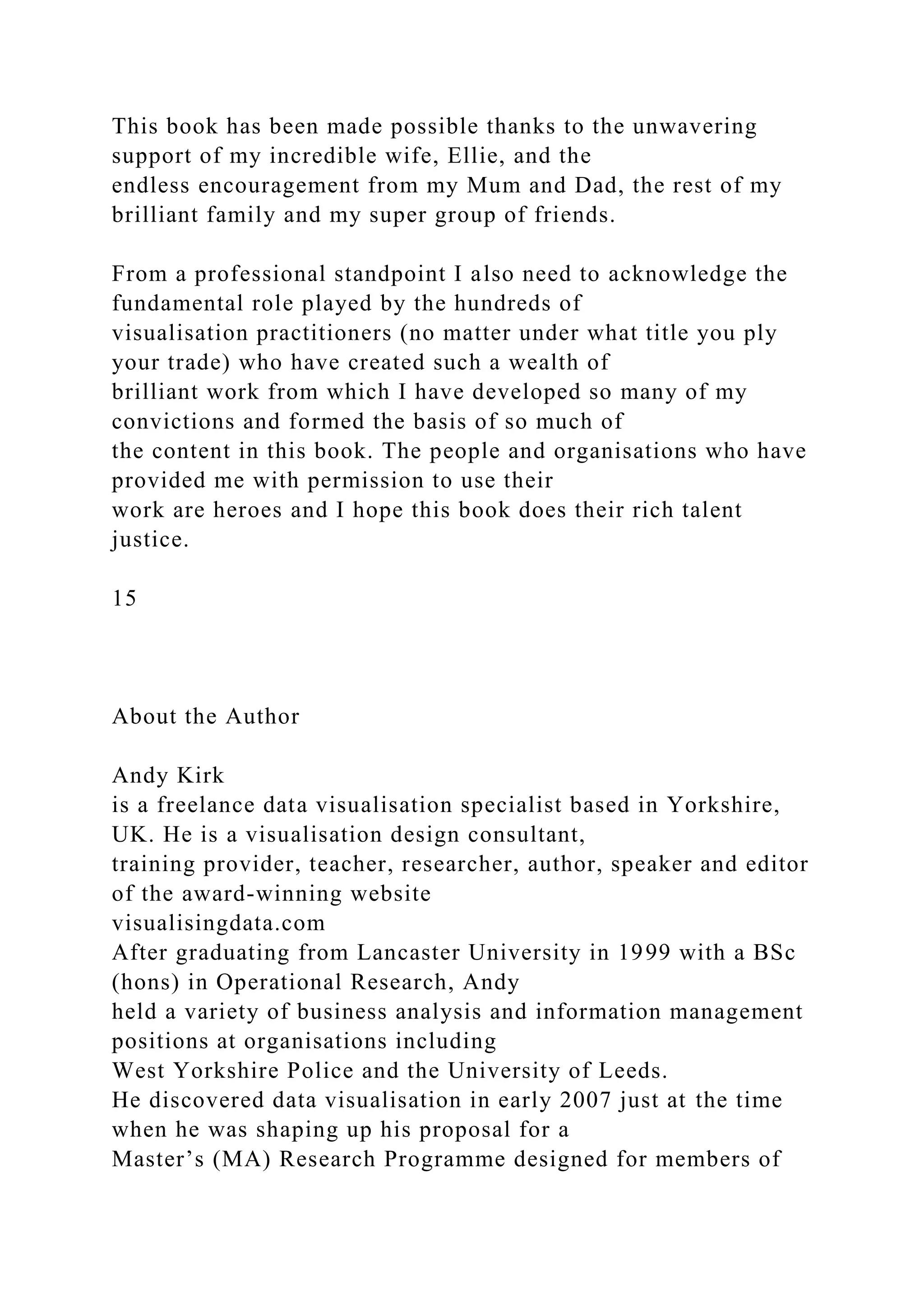 This book has been made possible thanks to the unwavering
support of my incredible wife, Ellie, and the
endless encouragement from my Mum and Dad, the rest of my
brilliant family and my super group of friends.
From a professional standpoint I also need to acknowledge the
fundamental role played by the hundreds of
visualisation practitioners (no matter under what title you ply
your trade) who have created such a wealth of
brilliant work from which I have developed so many of my
convictions and formed the basis of so much of
the content in this book. The people and organisations who have
provided me with permission to use their
work are heroes and I hope this book does their rich talent
justice.
15
About the Author
Andy Kirk
is a freelance data visualisation specialist based in Yorkshire,
UK. He is a visualisation design consultant,
training provider, teacher, researcher, author, speaker and editor
of the award-winning website
visualisingdata.com
After graduating from Lancaster University in 1999 with a BSc
(hons) in Operational Research, Andy
held a variety of business analysis and information management
positions at organisations including
West Yorkshire Police and the University of Leeds.
He discovered data visualisation in early 2007 just at the time
when he was shaping up his proposal for a
Master’s (MA) Research Programme designed for members of
 