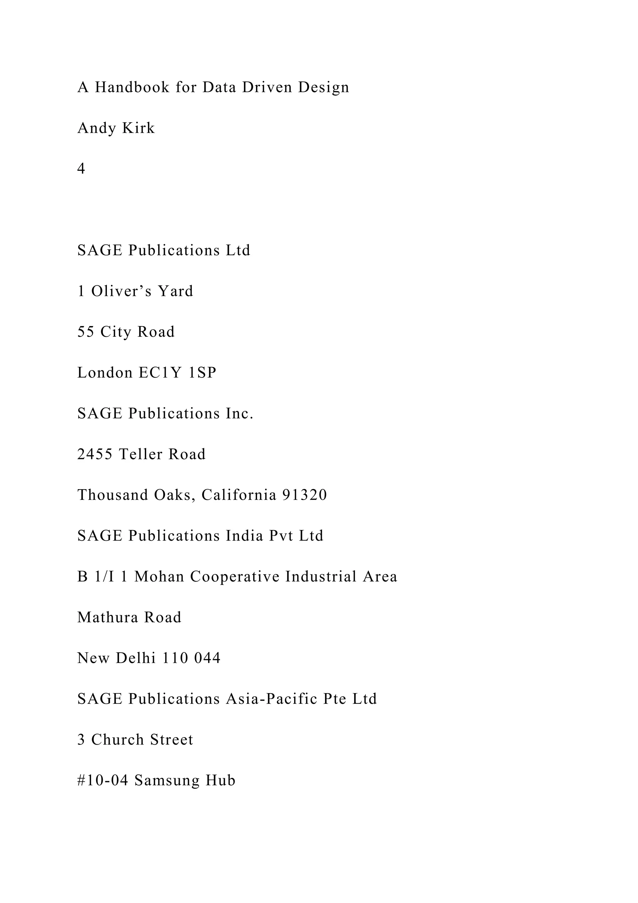 A Handbook for Data Driven Design
Andy Kirk
4
SAGE Publications Ltd
1 Oliver’s Yard
55 City Road
London EC1Y 1SP
SAGE Publications Inc.
2455 Teller Road
Thousand Oaks, California 91320
SAGE Publications India Pvt Ltd
B 1/I 1 Mohan Cooperative Industrial Area
Mathura Road
New Delhi 110 044
SAGE Publications Asia-Pacific Pte Ltd
3 Church Street
#10-04 Samsung Hub
 