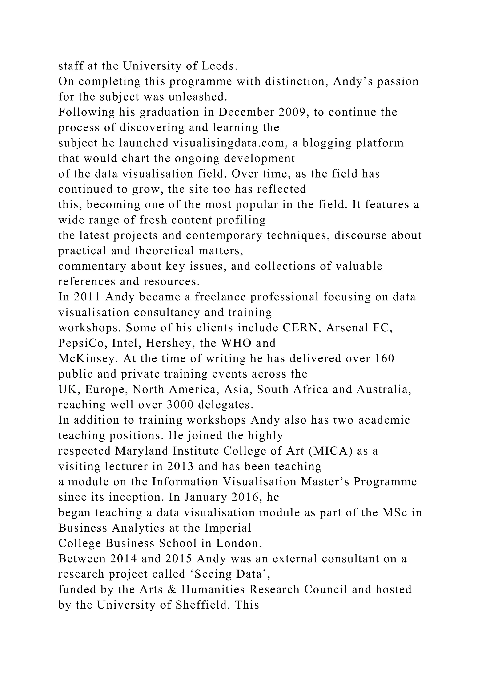 staff at the University of Leeds.
On completing this programme with distinction, Andy’s passion
for the subject was unleashed.
Following his graduation in December 2009, to continue the
process of discovering and learning the
subject he launched visualisingdata.com, a blogging platform
that would chart the ongoing development
of the data visualisation field. Over time, as the field has
continued to grow, the site too has reflected
this, becoming one of the most popular in the field. It features a
wide range of fresh content profiling
the latest projects and contemporary techniques, discourse about
practical and theoretical matters,
commentary about key issues, and collections of valuable
references and resources.
In 2011 Andy became a freelance professional focusing on data
visualisation consultancy and training
workshops. Some of his clients include CERN, Arsenal FC,
PepsiCo, Intel, Hershey, the WHO and
McKinsey. At the time of writing he has delivered over 160
public and private training events across the
UK, Europe, North America, Asia, South Africa and Australia,
reaching well over 3000 delegates.
In addition to training workshops Andy also has two academic
teaching positions. He joined the highly
respected Maryland Institute College of Art (MICA) as a
visiting lecturer in 2013 and has been teaching
a module on the Information Visualisation Master’s Programme
since its inception. In January 2016, he
began teaching a data visualisation module as part of the MSc in
Business Analytics at the Imperial
College Business School in London.
Between 2014 and 2015 Andy was an external consultant on a
research project called ‘Seeing Data’,
funded by the Arts & Humanities Research Council and hosted
by the University of Sheffield. This
 