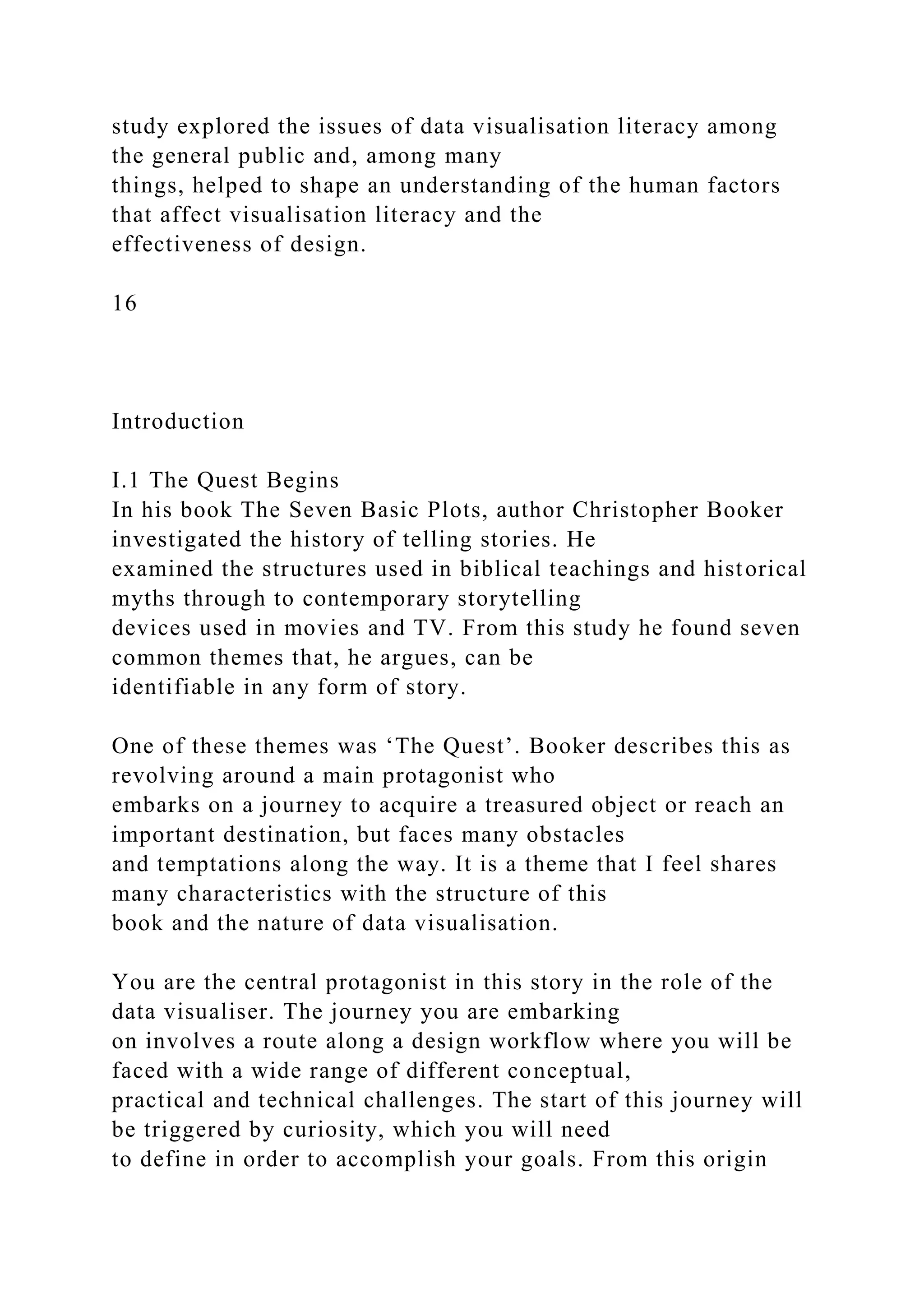 study explored the issues of data visualisation literacy among
the general public and, among many
things, helped to shape an understanding of the human factors
that affect visualisation literacy and the
effectiveness of design.
16
Introduction
I.1 The Quest Begins
In his book The Seven Basic Plots, author Christopher Booker
investigated the history of telling stories. He
examined the structures used in biblical teachings and historical
myths through to contemporary storytelling
devices used in movies and TV. From this study he found seven
common themes that, he argues, can be
identifiable in any form of story.
One of these themes was ‘The Quest’. Booker describes this as
revolving around a main protagonist who
embarks on a journey to acquire a treasured object or reach an
important destination, but faces many obstacles
and temptations along the way. It is a theme that I feel shares
many characteristics with the structure of this
book and the nature of data visualisation.
You are the central protagonist in this story in the role of the
data visualiser. The journey you are embarking
on involves a route along a design workflow where you will be
faced with a wide range of different conceptual,
practical and technical challenges. The start of this journey will
be triggered by curiosity, which you will need
to define in order to accomplish your goals. From this origin
 