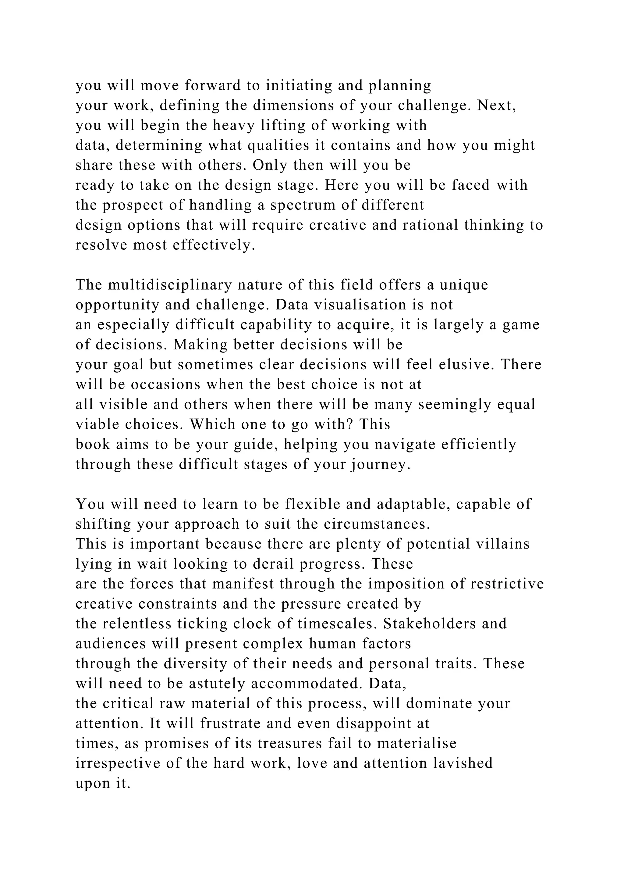 you will move forward to initiating and planning
your work, defining the dimensions of your challenge. Next,
you will begin the heavy lifting of working with
data, determining what qualities it contains and how you might
share these with others. Only then will you be
ready to take on the design stage. Here you will be faced with
the prospect of handling a spectrum of different
design options that will require creative and rational thinking to
resolve most effectively.
The multidisciplinary nature of this field offers a unique
opportunity and challenge. Data visualisation is not
an especially difficult capability to acquire, it is largely a game
of decisions. Making better decisions will be
your goal but sometimes clear decisions will feel elusive. There
will be occasions when the best choice is not at
all visible and others when there will be many seemingly equal
viable choices. Which one to go with? This
book aims to be your guide, helping you navigate efficiently
through these difficult stages of your journey.
You will need to learn to be flexible and adaptable, capable of
shifting your approach to suit the circumstances.
This is important because there are plenty of potential villains
lying in wait looking to derail progress. These
are the forces that manifest through the imposition of restrictive
creative constraints and the pressure created by
the relentless ticking clock of timescales. Stakeholders and
audiences will present complex human factors
through the diversity of their needs and personal traits. These
will need to be astutely accommodated. Data,
the critical raw material of this process, will dominate your
attention. It will frustrate and even disappoint at
times, as promises of its treasures fail to materialise
irrespective of the hard work, love and attention lavished
upon it.
 